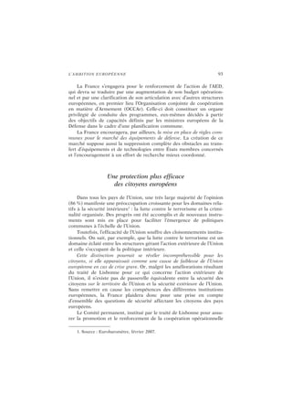 L’AMBITION EUROPÉENNE 93
La France s’engagera pour le renforcement de l’action de l’AED,
qui devra se traduire par une augmentation de son budget opération-
nel et par une clarification de son articulation avec d’autres structures
européennes, en premier lieu l’Organisation conjointe de coopération
en matière d’Armement (OCCAr). Celle-ci doit constituer un organe
privilégié de conduite des programmes, eux-mêmes décidés à partir
des objectifs de capacités définis par les ministres européens de la
Défense dans le cadre d’une planification commune.
La France encouragera, par ailleurs, la mise en place de règles com-
munes pour le marché des équipements de défense. La création de ce
marché suppose aussi la suppression complète des obstacles au trans-
fert d’équipements et de technologies entre États membres concernés
et l’encouragement à un effort de recherche mieux coordonné.
Une protection plus efficace
des citoyens européens
Dans tous les pays de l’Union, une très large majorité de l’opinion
(86 %) manifeste une préoccupation croissante pour les domaines rela-
tifs à la sécurité intérieure1
: la lutte contre le terrorisme et la crimi-
nalité organisée. Des progrès ont été accomplis et de nouveaux instru-
ments sont mis en place pour faciliter l’émergence de politiques
communes à l’échelle de l’Union.
Toutefois, l’efficacité de l’Union souffre des cloisonnements institu-
tionnels. On sait, par exemple, que la lutte contre le terrorisme est un
domaine éclaté entre les structures gérant l’action extérieure de l’Union
et celle s’occupant de la politique intérieure.
Cette distinction pourrait se révéler incompréhensible pour les
citoyens, si elle apparaissait comme une cause de faiblesse de l’Union
européenne en cas de crise grave. Or, malgré les améliorations résultant
du traité de Lisbonne pour ce qui concerne l’action extérieure de
l’Union, il n’existe pas de passerelle équivalente entre la sécurité des
citoyens sur le territoire de l’Union et la sécurité extérieure de l’Union.
Sans remettre en cause les compétences des différentes institutions
européennes, la France plaidera donc pour une prise en compte
d’ensemble des questions de sécurité affectant les citoyens des pays
européens.
Le Comité permanent, institué par le traité de Lisbonne pour assu-
rer la promotion et le renforcement de la coopération opérationnelle
1. Source : Eurobaromètre, février 2007.
 