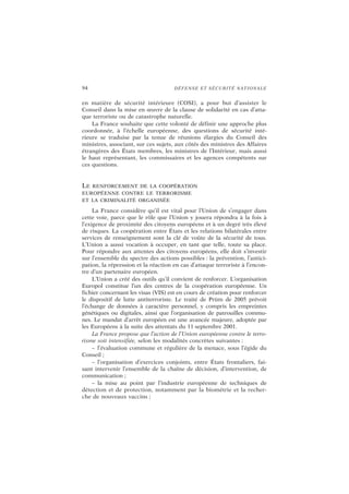 94 DÉFENSE ET SÉCURITÉ NATIONALE
en matière de sécurité intérieure (COSI), a pour but d’assister le
Conseil dans la mise en œuvre de la clause de solidarité en cas d’atta-
que terroriste ou de catastrophe naturelle.
La France souhaite que cette volonté de définir une approche plus
coordonnée, à l’échelle européenne, des questions de sécurité inté-
rieure se traduise par la tenue de réunions élargies du Conseil des
ministres, associant, sur ces sujets, aux côtés des ministres des Affaires
étrangères des États membres, les ministres de l’Intérieur, mais aussi
le haut représentant, les commissaires et les agences compétents sur
ces questions.
LE RENFORCEMENT DE LA COOPÉRATION
EUROPÉENNE CONTRE LE TERRORISME
ET LA CRIMINALITÉ ORGANISÉE
La France considère qu’il est vital pour l’Union de s’engager dans
cette voie, parce que le rôle que l’Union y jouera répondra à la fois à
l’exigence de proximité des citoyens européens et à un degré très élevé
de risques. La coopération entre États et les relations bilatérales entre
services de renseignement sont la clé de voûte de la sécurité de tous.
L’Union a aussi vocation à occuper, en tant que telle, toute sa place.
Pour répondre aux attentes des citoyens européens, elle doit s’investir
sur l’ensemble du spectre des actions possibles : la prévention, l’antici-
pation, la répression et la réaction en cas d’attaque terroriste à l’encon-
tre d’un partenaire européen.
L’Union a créé des outils qu’il convient de renforcer. L’organisation
Europol constitue l’un des centres de la coopération européenne. Un
fichier concernant les visas (VIS) est en cours de création pour renforcer
le dispositif de lutte antiterroriste. Le traité de Prüm de 2005 prévoit
l’échange de données à caractère personnel, y compris les empreintes
génétiques ou digitales, ainsi que l’organisation de patrouilles commu-
nes. Le mandat d’arrêt européen est une avancée majeure, adoptée par
les Européens à la suite des attentats du 11 septembre 2001.
La France propose que l’action de l’Union européenne contre le terro-
risme soit intensifiée, selon les modalités concrètes suivantes :
– l’évaluation commune et régulière de la menace, sous l’égide du
Conseil ;
– l’organisation d’exercices conjoints, entre États frontaliers, fai-
sant intervenir l’ensemble de la chaîne de décision, d’intervention, de
communication ;
– la mise au point par l’industrie européenne de techniques de
détection et de protection, notamment par la biométrie et la recher-
che de nouveaux vaccins ;
 