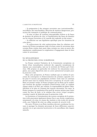 L’AMBITION EUROPÉENNE 95
– la préparation à des attaques terroristes non conventionnelles :
surveillance des marchandises, détection de matières dangereuses, pro-
tection des transports et politique de communication ;
– la mise en place de systèmes interopérables d’alerte et de bases
de données de gestion de crise, et l’amélioration des bases de données
sur les réseaux terroristes et le contrôle des explosifs ou des armes ;
– la réflexion sur une législation spécifique pour les situations de
crise grave ;
– le renforcement du volet antiterrorisme dans les relations exté-
rieures de l’Union européenne (aide à la lutte contre le terrorisme dans
certains États voisins mais aussi, dans certains cas, mise en œuvre des
stipulations conditionnant la coopération à l’engagement dans la lutte
contre le terrorisme).
LE DÉVELOPPEMENT
DE LA PROTECTION CIVILE EUROPÉENNE
La France soutient l’initiative de la Commission européenne en
faveur d’une mutualisation renforcée des capacités européennes de
réponse aux catastrophes, tant sur le territoire de l’Union qu’à l’exté-
rieur. Elle propose en particulier de renforcer les mécanismes euro-
péens, avec pour objectif de créer un centre opérationnel européen pour
la protection civile.
Dans cette perspective, la France souhaite que se renforce le pro-
cessus de convergence et d’interconnexion de certaines capacités civi-
les pour le secours aux populations victimes. Cette mise en commun
devrait aussi viser la création d’une force européenne de sécurité civile.
Dans un premier temps, la France propose que les États qui le souhai-
tent forment des groupes européens d’intervention civile, en confiant
chaque année à un État, par rotation, la responsabilité de piloter l’iden-
tification et la mise en commun des moyens nécessaires. En outre, la
France propose la constitution d’un pool de moyens aériens pour lutter
contre les feux de forêt, et la création d’un service civique européen,
constitué à partir de bénévoles pour la protection civile.
La formation et l’entraînement des acteurs européens de la protec-
tion civile pourraient également donner lieu à une étroite coopération,
notamment à la mise en réseau des instituts et des écoles de sécurité
civile, avec l’objectif de créer un collège européen de sécurité civile.
En outre, l’Union et ses États membres devront coordonner les tra-
vaux et partager les données provenant de leurs différentes capacités
spatiales en ce qui concerne la prévention et la surveillance des risques
naturels.
 