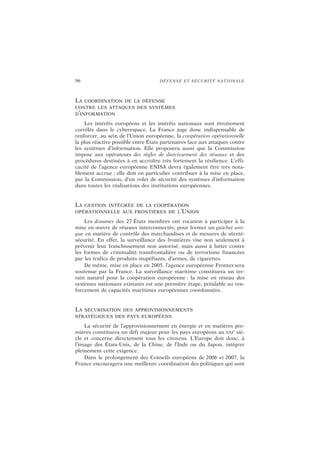 96 DÉFENSE ET SÉCURITÉ NATIONALE
LA COORDINATION DE LA DÉFENSE
CONTRE LES ATTAQUES DES SYSTÈMES
D’INFORMATION
Les intérêts européens et les intérêts nationaux sont étroitement
corrélés dans le cyberespace. La France juge donc indispensable de
renforcer, au sein de l’Union européenne, la coopération opérationnelle
la plus réactive possible entre États partenaires face aux attaques contre
les systèmes d’information. Elle proposera aussi que la Commission
impose aux opérateurs des règles de durcissement des réseaux et des
procédures destinées à en accroître très fortement la résilience. L’effi-
cacité de l’agence européenne ENISA devra également être très nota-
blement accrue ; elle doit en particulier contribuer à la mise en place,
par la Commission, d’un volet de sécurité des systèmes d’information
dans toutes les réalisations des institutions européennes.
LA GESTION INTÉGRÉE DE LA COOPÉRATION
OPÉRATIONNELLE AUX FRONTIÈRES DE L’UNION
Les douanes des 27 États membres ont vocation à participer à la
mise en œuvre de réseaux interconnectés, pour former un guichet uni-
que en matière de contrôle des marchandises et de mesures de sûreté-
sécurité. En effet, la surveillance des frontières vise non seulement à
prévenir leur franchissement non autorisé, mais aussi à lutter contre
les formes de criminalité transfrontalière ou de terrorisme financées
par les trafics de produits stupéfiants, d’armes, de cigarettes.
De même, mise en place en 2005, l’agence européenne Frontex sera
soutenue par la France. La surveillance maritime constituera un ter-
rain naturel pour la coopération européenne : la mise en réseau des
systèmes nationaux existants est une première étape, préalable au ren-
forcement de capacités maritimes européennes coordonnées.
LA SÉCURISATION DES APPROVISIONNEMENTS
STRATÉGIQUES DES PAYS EUROPÉENS
La sécurité de l’approvisionnement en énergie et en matières pre-
mières constituera un défi majeur pour les pays européens au XXI
e
siè-
cle et concerne directement tous les citoyens. L’Europe doit donc, à
l’image des États-Unis, de la Chine, de l’Inde ou du Japon, intégrer
pleinement cette exigence.
Dans le prolongement des Conseils européens de 2006 et 2007, la
France encouragera une meilleure coordination des politiques qui sont
 