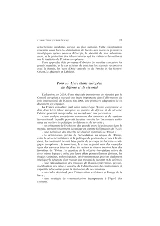 L’AMBITION EUROPÉENNE 97
actuellement conduites surtout au plan national. Cette coordination
concerne aussi bien la sécurisation de l’accès aux matières premières
stratégiques qu’aux sources d’énergie, la sécurité de leur achemine-
ment, et la protection des infrastructures qui les traitent et les utilisent
sur le territoire de l’Union européenne.
Cette approche doit permettre d’aborder de manière concertée les
grands marchés, et le cas échéant de conclure les accords nécessaires
avec la Russie, les pays d’Asie centrale et du Proche et du Moyen-
Orient, le Maghreb et l’Afrique.
Pour un Livre blanc européen
de défense et de sécurité
L’adoption, en 2003, d’une stratégie européenne de sécurité par le
Conseil européen a marqué une étape importante dans l’affirmation du
rôle international de l’Union. En 2008, une première adaptation de ce
document est engagée.
La France considère qu’il serait naturel que l’Union européenne se
dote d’un Livre blanc européen en matière de défense et de sécurité.
Celui-ci pourrait comprendre, en accord avec nos partenaires :
– une analyse européenne commune des menaces et du système
international, laquelle pourrait inspirer ensuite les documents natio-
naux en matière de politique de défense et de sécurité ;
– un réexamen de l’évolution des grands pôles de puissance dans le
monde, prenant notamment davantage en compte l’affirmation de l’Asie ;
– une définition des intérêts de sécurité communs à l’Union ;
– la délimitation précise de l’articulation, au niveau de l’Union,
entre la sécurité intérieure et la politique de gestion des crises à l’exté-
rieur. La continuité devrait faire partie de ce corps de doctrine straté-
gique européenne : le terrorisme, le crime organisé sont des exemples
types des menaces internes dont les racines se situent souvent hors des
frontières de l’Union ; la question de la sécurité énergétique relève de
cette même logique ; enfin, par leurs effets potentiellement globaux, les
risques sanitaires, technologiques, environnementaux peuvent également
impliquer la nécessité d’un recours aux moyens de sécurité et de défense ;
– une rationalisation des missions de l’Union (prévention, gestion,
stabilisation des crises), assortie de l’identification des instruments et
capacités nécessaires pour la réalisation de ces missions ;
– un cadre doctrinal pour l’intervention extérieure et l’usage de la
force ;
– une stratégie de communication transparente à l’égard des
citoyens.
 