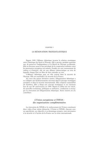 CHAPITRE 5
LA RÉNOVATION TRANSATLANTIQUE
Depuis 1949, l’Alliance Atlantique incarne la relation stratégique
entre l’Amérique du Nord et l’Europe. Elle a permis, pendant quarante
ans, de préserver l’indépendance et la liberté de l’Europe occidentale.
Elle est devenue aussi le lieu privilégié de la coopération militaire entre
les partenaires européens eux-mêmes. Fondée sur une communauté de
valeurs et d’intérêts, elle est une alliance démocratique au sein de
laquelle chaque État est libre de faire entendre sa voix.
L’Alliance Atlantique joue un rôle central dans la sécurité de
l’Europe. Elle est essentielle à la sécurité de la France.
Au cours des quinze dernières années, l’Organisation Atlantique a
su s’adapter aux bouleversements survenus dans le paysage stratégique
européen et dans la sécurité internationale. Elle comporte aujourd’hui
26 membres. Elle a élargi son concept stratégique et ses missions
lors de son 50e
anniversaire en 1999. Depuis le début du XXI
e
siècle,
de nouvelles évolutions, politiques et militaires, conduisent à envisa-
ger la rénovation de l’Organisation Atlantique. Notre intérêt est d’y
contribuer.
L’Union européenne et l’OTAN :
des organisations complémentaires
La rénovation de l’OTAN et le renforcement de l’Union constituent
deux volets d’une même démarche. L’Union et l’OTAN, chacune avec
ses spécificités, ses objectifs et sa dynamique propres, sont nécessaires
à la sécurité et à l’action de la France sur la scène internationale.
 