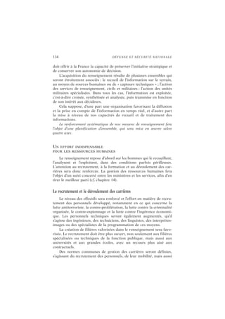 134 DÉFENSE ET SÉCURITÉ NATIONALE
doit offrir à la France la capacité de préserver l’initiative stratégique et
de conserver son autonomie de décision.
L’acquisition du renseignement résulte de plusieurs ensembles qui
seront étroitement associés : le recueil de l’information sur le terrain,
au moyen de sources humaines ou de « capteurs techniques » ; l’action
des services de renseignement, civils et militaires ; l’action des unités
militaires spécialisées. Dans tous les cas, l’information est exploitée,
c’est-à-dire croisée, synthétisée et analysée, puis transmise en fonction
de son intérêt aux décideurs.
Cela suppose, d’une part une organisation favorisant la diffusion
et la prise en compte de l’information en temps réel, et d’autre part
la mise à niveau de nos capacités de recueil et de traitement des
informations.
Le renforcement systématique de nos moyens de renseignement fera
l’objet d’une planification d’ensemble, qui sera mise en œuvre selon
quatre axes.
UN EFFORT INDISPENSABLE
POUR LES RESSOURCES HUMAINES
Le renseignement repose d’abord sur les hommes qui le recueillent,
l’analysent et l’exploitent, dans des conditions parfois périlleuses.
L’attention au recrutement, à la formation et au déroulement des car-
rières sera donc renforcée. La gestion des ressources humaines fera
l’objet d’un suivi concerté entre les ministères et les services, afin d’en
tirer le meilleur parti (cf. chapitre 14).
Le recrutement et le déroulement des carrières
Le niveau des effectifs sera renforcé et l’effort en matière de recru-
tement des personnels développé, notamment en ce qui concerne la
lutte antiterroriste, la contre-prolifération, la lutte contre la criminalité
organisée, le contre-espionnage et la lutte contre l’ingérence économi-
que. Les personnels techniques seront également augmentés, qu’il
s’agisse des ingénieurs, des techniciens, des linguistes, des interprètes-
images ou des spécialistes de la programmation de ces moyens.
La création de filières valorisées dans le renseignement sera favo-
risée. Le recrutement doit être plus ouvert, non seulement aux filières
spécialisées ou techniques de la fonction publique, mais aussi aux
universités et aux grandes écoles, avec un recours plus aisé aux
contractuels.
Des normes communes de gestion des carrières seront définies,
s’agissant du recrutement des personnels, de leur mobilité, mais aussi
 