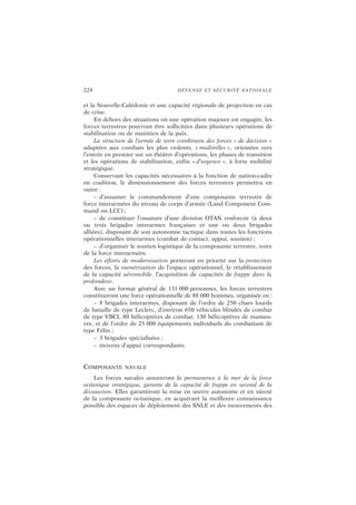 224 DÉFENSE ET SÉCURITÉ NATIONALE
et la Nouvelle-Calédonie et une capacité régionale de projection en cas
de crise.
En dehors des situations où une opération majeure est engagée, les
forces terrestres pourront être sollicitées dans plusieurs opérations de
stabilisation ou de maintien de la paix.
La structure de l’armée de terre combinera des forces « de décision »
adaptées aux combats les plus violents, « multirôles », orientées vers
l’entrée en premier sur un théâtre d’opérations, les phases de transition
et les opérations de stabilisation, enfin « d’urgence », à forte mobilité
stratégique.
Conservant les capacités nécessaires à la fonction de nation-cadre
en coalition, le dimensionnement des forces terrestres permettra en
outre :
– d’assumer le commandement d’une composante terrestre de
force interarmées du niveau de corps d’armée (Land Component Com-
mand ou LCC) ;
– de constituer l’ossature d’une division OTAN renforcée (à deux
ou trois brigades interarmes françaises et une ou deux brigades
alliées), disposant de son autonomie tactique dans toutes les fonctions
opérationnelles interarmes (combat de contact, appui, soutien) ;
– d’organiser le soutien logistique de la composante terrestre, voire
de la force interarmées.
Les efforts de modernisation porteront en priorité sur la protection
des forces, la numérisation de l’espace opérationnel, le rétablissement
de la capacité aéromobile, l’acquisition de capacités de frappe dans la
profondeur.
Avec un format général de 131 000 personnes, les forces terrestres
constitueront une force opérationnelle de 88 000 hommes, organisée en :
– 8 brigades interarmes, disposant de l’ordre de 250 chars lourds
de bataille de type Leclerc, d’environ 650 véhicules blindés de combat
de type VBCI, 80 hélicoptères de combat, 130 hélicoptères de manœu-
vre, et de l’ordre de 25 000 équipements individuels du combattant de
type Félin ;
– 3 brigades spécialisées ;
– moyens d’appui correspondants.
COMPOSANTE NAVALE
Les forces navales assureront la permanence à la mer de la force
océanique stratégique, garante de la capacité de frappe en second de la
dissuasion. Elles garantiront la mise en œuvre autonome et en sûreté
de la composante océanique, en acquérant la meilleure connaissance
possible des espaces de déploiement des SNLE et des mouvements des
 
