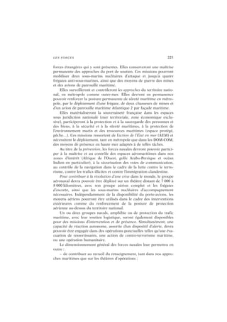 LES FORCES 225
forces étrangères qui y sont présentes. Elles conserveront une maîtrise
permanente des approches du port de soutien. Ces missions pourront
mobiliser deux sous-marins nucléaires d’attaque et jusqu’à quatre
frégates anti-sous-marines, ainsi que des moyens de guerre des mines
et des avions de patrouille maritime.
Elles surveilleront et contrôleront les approches du territoire natio-
nal, en métropole comme outre-mer. Elles devront en permanence
pouvoir renforcer la posture permanente de sûreté maritime en métro-
pole, par le déploiement d’une frégate, de deux chasseurs de mines et
d’un avion de patrouille maritime Atlantique 2 par façade maritime.
Elles matérialiseront la souveraineté française dans les espaces
sous juridiction nationale (mer territoriale, zone économique exclu-
sive), participeront à la protection et à la sauvegarde des personnes et
des biens, à la sécurité et à la sûreté maritimes, à la protection de
l’environnement marin et des ressources maritimes (espace protégé,
pêche…). Ces missions ressortent de l’action de l’État en mer (AEM) et
nécessitent le déploiement, tant en métropole que dans les DOM-COM,
des moyens de présence en haute mer adaptés à de telles tâches.
Au titre de la prévention, les forces navales devront pouvoir partici-
per à la maîtrise et au contrôle des espaces aéromaritimes dans nos
zones d’intérêt (Afrique de l’Ouest, golfe Arabo-Persique et océan
Indien en particulier), à la sécurisation des voies de communication,
au contrôle de la navigation dans le cadre de la lutte contre le terro-
risme, contre les trafics illicites et contre l’immigration clandestine.
Pour contribuer à la résolution d’une crise dans le monde, le groupe
aéronaval devra pouvoir être déployé sur un théâtre distant de 7 000 à
8 000 kilomètres, avec son groupe aérien complet et les frégates
d’escorte, ainsi que les sous-marins nucléaires d’accompagnement
nécessaires. Indépendamment de la disponibilité du porte-avions, les
moyens aériens pourront être utilisés dans le cadre des interventions
extérieures comme du renforcement de la posture de protection
aérienne au-dessus du territoire national.
Un ou deux groupes navals, amphibie ou de protection du trafic
maritime, avec leur soutien logistique, seront également disponibles
pour des missions d’intervention et de présence. Simultanément, une
capacité de réaction autonome, assortie d’un dispositif d’alerte, devra
pouvoir être engagée dans des opérations ponctuelles telles qu’une éva-
cuation de ressortissants, une action de contre-terrorisme maritime,
ou une opération humanitaire.
Le dimensionnement général des forces navales leur permettra en
outre :
– de contribuer au recueil du renseignement, tant dans nos appro-
ches maritimes que sur les théâtres d’opérations ;
 
