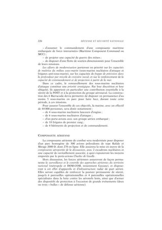 226 DÉFENSE ET SÉCURITÉ NATIONALE
– d’assumer le commandement d’une composante maritime
embarquée de force interarmées (Maritime Component Command ou
MCC) ;
– de projeter une capacité de guerre des mines ;
– de disposer d’une flotte de soutien dimensionnée pour l’ensemble
de leurs missions.
Les efforts de modernisation porteront en priorité sur les capacités
de maîtrise du milieu sous-marin (sous-marins nucléaires d’attaque et
frégates anti-sous-marin), sur les capacités de frappe de précision dans
la profondeur par missile de croisière naval, et sur le renforcement de la
capacité de commandement et de projection à partir de la mer.
Dans ce cadre, le renouvellement des sous-marins nucléaires
d’attaque constitue une priorité stratégique. Par leur discrétion et leur
ubiquité, ils apportent en particulier une contribution essentielle à la
sûreté de la FOST et à la protection du groupe aéronaval. La construc-
tion des 6 Barracuda devra permettre de disposer en permanence d’au
moins 5 sous-marins en parc pour faire face, durant toute cette
période, à ces missions.
Pour assurer l’ensemble de ces objectifs, la marine, avec un effectif
de 44 000 personnes, sera dotée notamment :
– de 4 sous-marins nucléaires lanceurs d’engins ;
– de 6 sous-marins nucléaires d’attaque ;
– d’un porte-avions avec son groupe aérien embarqué ;
– de 18 frégates de premier rang ;
– de 4 bâtiments de projection et de commandement.
COMPOSANTE AÉRIENNE
La composante aérienne de combat sera modernisée pour disposer
d’un parc homogène de 300 avions polyvalents de type Rafale et
Mirage 2000 D, dont 270 en ligne. Elle assurera la mise en œuvre de la
composante aéroportée de la dissuasion, avec 2 escadrons nucléaires et
une capacité de ravitaillement associée, à quoi s’ajouteront les moyens
emportés par le porte-avions Charles de Gaulle.
Hors dissuasion, les forces aériennes assureront de façon perma-
nente la surveillance et le contrôle des approches aériennes du territoire
national (métropole et DOM-COM, notamment Guyane), et dispose-
ront à cet effet d’appareils et d’infrastructure radar de guet aérien.
Elles seront capables de renforcer la posture permanente de sûreté,
jusqu’à 6 patrouilles opérationnelles et 4 patrouilles opérationnelles
spécialisées dans la lutte contre les aéronefs lents, ainsi que d’armer
des dispositifs de protection à l’occasion de grands événements (deux
ou trois « bulles » de défense aérienne).
 