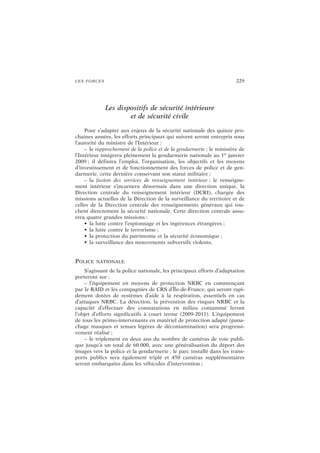 LES FORCES 229
Les dispositifs de sécurité intérieure
et de sécurité civile
Pour s’adapter aux enjeux de la sécurité nationale des quinze pro-
chaines années, les efforts principaux qui suivent seront entrepris sous
l’autorité du ministre de l’Intérieur :
– le rapprochement de la police et de la gendarmerie ; le ministère de
l’Intérieur intégrera pleinement la gendarmerie nationale au 1er
janvier
2009 ; il définira l’emploi, l’organisation, les objectifs et les moyens
d’investissement et de fonctionnement des forces de police et de gen-
darmerie, cette dernière conservant son statut militaire ;
– la fusion des services de renseignement intérieur ; le renseigne-
ment intérieur s’incarnera désormais dans une direction unique, la
Direction centrale du renseignement intérieur (DCRI), chargée des
missions actuelles de la Direction de la surveillance du territoire et de
celles de la Direction centrale des renseignements généraux qui tou-
chent directement la sécurité nationale. Cette direction centrale assu-
rera quatre grandes missions :
• la lutte contre l’espionnage et les ingérences étrangères ;
• la lutte contre le terrorisme ;
• la protection du patrimoine et la sécurité économique ;
• la surveillance des mouvements subversifs violents.
POLICE NATIONALE
S’agissant de la police nationale, les principaux efforts d’adaptation
porteront sur :
– l’équipement en moyens de protection NRBC en commençant
par le RAID et les compagnies de CRS d’Île-de-France, qui seront rapi-
dement dotées de systèmes d’aide à la respiration, essentiels en cas
d’attaques NRBC. La détection, la prévention des risques NRBC et la
capacité d’effectuer des constatations en milieu contaminé feront
l’objet d’efforts significatifs à court terme (2009-2011). L’équipement
de tous les primo-intervenants en matériel de protection adapté (pana-
chage masques et tenues légères de décontamination) sera progressi-
vement réalisé ;
– le triplement en deux ans du nombre de caméras de voie publi-
que jusqu’à un total de 60 000, avec une généralisation du déport des
images vers la police et la gendarmerie ; le parc installé dans les trans-
ports publics sera également triplé et 450 caméras supplémentaires
seront embarquées dans les véhicules d’intervention ;
 