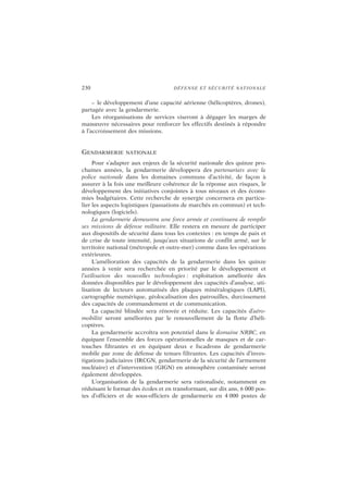 230 DÉFENSE ET SÉCURITÉ NATIONALE
– le développement d’une capacité aérienne (hélicoptères, drones),
partagée avec la gendarmerie.
Les réorganisations de services viseront à dégager les marges de
manœuvre nécessaires pour renforcer les effectifs destinés à répondre
à l’accroissement des missions.
GENDARMERIE NATIONALE
Pour s’adapter aux enjeux de la sécurité nationale des quinze pro-
chaines années, la gendarmerie développera des partenariats avec la
police nationale dans les domaines communs d’activité, de façon à
assurer à la fois une meilleure cohérence de la réponse aux risques, le
développement des initiatives conjointes à tous niveaux et des écono-
mies budgétaires. Cette recherche de synergie concernera en particu-
lier les aspects logistiques (passations de marchés en commun) et tech-
nologiques (logiciels).
La gendarmerie demeurera une force armée et continuera de remplir
ses missions de défense militaire. Elle restera en mesure de participer
aux dispositifs de sécurité dans tous les contextes : en temps de paix et
de crise de toute intensité, jusqu’aux situations de conflit armé, sur le
territoire national (métropole et outre-mer) comme dans les opérations
extérieures.
L’amélioration des capacités de la gendarmerie dans les quinze
années à venir sera recherchée en priorité par le développement et
l’utilisation des nouvelles technologies : exploitation améliorée des
données disponibles par le développement des capacités d’analyse, uti-
lisation de lecteurs automatisés des plaques minéralogiques (LAPI),
cartographie numérique, géolocalisation des patrouilles, durcissement
des capacités de commandement et de communication.
La capacité blindée sera rénovée et réduite. Les capacités d’aéro-
mobilité seront améliorées par le renouvellement de la flotte d’héli-
coptères.
La gendarmerie accroîtra son potentiel dans le domaine NRBC, en
équipant l’ensemble des forces opérationnelles de masques et de car-
touches filtrantes et en équipant deux e fscadrons de gendarmerie
mobile par zone de défense de tenues filtrantes. Les capacités d’inves-
tigations judiciaires (IRCGN, gendarmerie de la sécurité de l’armement
nucléaire) et d’intervention (GIGN) en atmosphère contaminée seront
également développées.
L’organisation de la gendarmerie sera rationalisée, notamment en
réduisant le format des écoles et en transformant, sur dix ans, 6 000 pos-
tes d’officiers et de sous-officiers de gendarmerie en 4 000 postes de
 