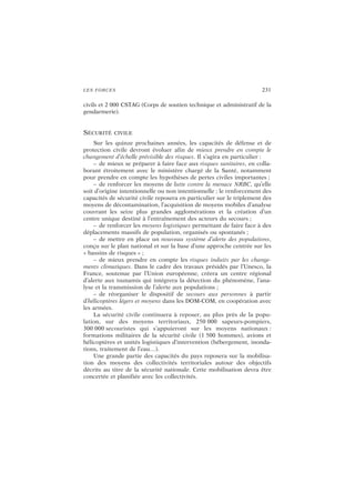 LES FORCES 231
civils et 2 000 CSTAG (Corps de soutien technique et administratif de la
gendarmerie).
SÉCURITÉ CIVILE
Sur les quinze prochaines années, les capacités de défense et de
protection civile devront évoluer afin de mieux prendre en compte le
changement d’échelle prévisible des risques. Il s’agira en particulier :
– de mieux se préparer à faire face aux risques sanitaires, en colla-
borant étroitement avec le ministère chargé de la Santé, notamment
pour prendre en compte les hypothèses de pertes civiles importantes ;
– de renforcer les moyens de lutte contre la menace NRBC, qu’elle
soit d’origine intentionnelle ou non intentionnelle ; le renforcement des
capacités de sécurité civile reposera en particulier sur le triplement des
moyens de décontamination, l’acquisition de moyens mobiles d’analyse
couvrant les seize plus grandes agglomérations et la création d’un
centre unique destiné à l’entraînement des acteurs du secours ;
– de renforcer les moyens logistiques permettant de faire face à des
déplacements massifs de population, organisés ou spontanés ;
– de mettre en place un nouveau système d’alerte des populations,
conçu sur le plan national et sur la base d’une approche centrée sur les
« bassins de risques » ;
– de mieux prendre en compte les risques induits par les change-
ments climatiques. Dans le cadre des travaux présidés par l’Unesco, la
France, soutenue par l’Union européenne, créera un centre régional
d’alerte aux tsunamis qui intégrera la détection du phénomène, l’ana-
lyse et la transmission de l’alerte aux populations ;
– de réorganiser le dispositif de secours aux personnes à partir
d’hélicoptères légers et moyens dans les DOM-COM, en coopération avec
les armées.
La sécurité civile continuera à reposer, au plus près de la popu-
lation, sur des moyens territoriaux, 250 000 sapeurs-pompiers,
300 000 secouristes qui s’appuieront sur les moyens nationaux :
formations militaires de la sécurité civile (1 500 hommes), avions et
hélicoptères et unités logistiques d’intervention (hébergement, inonda-
tions, traitement de l’eau…).
Une grande partie des capacités du pays reposera sur la mobilisa-
tion des moyens des collectivités territoriales autour des objectifs
décrits au titre de la sécurité nationale. Cette mobilisation devra être
concertée et planifiée avec les collectivités.
 