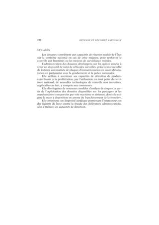 232 DÉFENSE ET SÉCURITÉ NATIONALE
DOUANES
Les douanes contribuent aux capacités de réaction rapide de l’État
sur le territoire national en cas de crise majeure, pour renforcer le
contrôle aux frontières ou les moyens de surveillance mobiles.
L’administration des douanes développera sur les quinze années à
venir un dispositif de suivi de véhicules surveillés, grâce à un ensemble
de lecteurs automatisés de plaques d’immatriculation en cours d’élabo-
ration en partenariat avec la gendarmerie et la police nationales.
Elle veillera à accentuer ses capacités de détection de produits
contribuant à la prolifération, par l’utilisation, en tout point du terri-
toire national, de nouvelles technologies de contrôle non intrusives,
applicables au fret, y compris aux conteneurs.
Elle développera de nouveaux modèles d’analyse de risques, à par-
tir de l’exploitation des données disponibles sur les passagers et les
marchandises transportées par voie maritime et aérienne, dont elle exi-
gera la mise à disposition en amont du franchissement de la frontière.
Elle proposera un dispositif juridique permettant l’interconnexion
des fichiers de lutte contre la fraude des différentes administrations,
afin d’étendre ses capacités de détection.
 