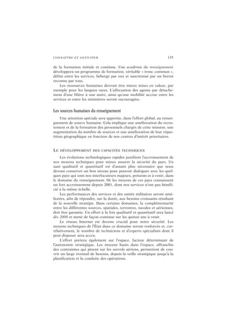 CONNAÎTRE ET ANTICIPER 135
de la formation initiale et continue. Une académie du renseignement
développera un programme de formation, véritable « tronc commun »,
défini entre les services, hébergé par eux et sanctionné par un brevet
reconnu par tous.
Les ressources humaines devront être mieux mises en valeur, par
exemple pour les langues rares. L’affectation des agents par détache-
ment d’une filière à une autre, ainsi qu’une mobilité accrue entre les
services et entre les ministères seront encouragées.
Les sources humaines du renseignement
Une attention spéciale sera apportée, dans l’effort global, au rensei-
gnement de source humaine. Cela implique une amélioration du recru-
tement et de la formation des personnels chargés de cette mission, une
augmentation du nombre de sources et une amélioration de leur répar-
tition géographique en fonction de nos centres d’intérêt prioritaires.
LE DÉVELOPPEMENT DES CAPACITÉS TECHNIQUES
Les évolutions technologiques rapides justifient l’accroissement de
nos moyens techniques pour mieux assurer la sécurité du pays. Un
saut qualitatif et quantitatif est d’autant plus nécessaire que nous
devons conserver un bon niveau pour pouvoir dialoguer avec les quel-
ques pays qui sont nos interlocuteurs majeurs, présents et à venir, dans
le domaine du renseignement. Or les moyens de ces pays connaissent
un fort accroissement depuis 2001, dont nos services n’ont pas bénéfi-
cié à la même échelle.
Les performances des services et des unités militaires seront amé-
liorées, afin de répondre, sur la durée, aux besoins croissants résultant
de la nouvelle stratégie. Dans certains domaines, la complémentarité
entre les différentes sources, spatiales, terrestres, navales et aériennes,
doit être garantie. Un effort à la fois qualitatif et quantitatif sera lancé
dès 2008 et mené de façon continue sur les quinze ans à venir.
Le réseau Internet est devenu crucial pour notre sécurité. Les
moyens techniques de l’État dans ce domaine seront renforcés et, cor-
rélativement, le nombre de techniciens et d’experts spécialisés dont il
peut disposer sera accru.
L’effort portera également sur l’espace, facteur déterminant de
l’autonomie stratégique. Les moyens basés dans l’espace, affranchis
des contraintes qui pèsent sur les survols aériens, permettent de cou-
vrir un large éventail de besoins, depuis la veille stratégique jusqu’à la
planification et la conduite des opérations.
 