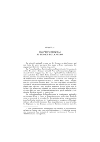 CHAPITRE 14
DES PROFESSIONNELS
AU SERVICE DE LA NATION
La sécurité nationale repose sur des hommes et des femmes qui
ont choisi de servir leur pays, leur patrie et leurs concitoyens. Cet
engagement doit être reconnu et respecté.
La France bénéficie d’une tradition militaire vivante. L’exercice du
métier des armes y demeure attractif. Pour les forces armées, la profes-
sionnalisation, engagée il y a dix ans, a représenté une modernisation
sans équivalent dans l’État. Cette mutation est indiscutablement une
réussite, qui vaut aux armées françaises une reconnaissance nationale
et internationale. L’armée professionnelle a conduit sans nostalgie la
conversion de son organisation et de sa culture. Elle a réussi l’intégra-
tion des personnels féminins. Elle a fait face sans hésiter aux mesures
lourdes de restructurations et de déflation des effectifs qui ont accom-
pagné cette réforme1
. Avec un plein sentiment de son utilité pour la
société, elle adhère aux missions qui lui sont assignées. Elle est légiti-
mement fière du haut niveau des compétences qu’elle mobilise. Cette
réussite doit être attestée et parachevée.
Le professionnalisme de la police et de la gendarmerie nationales
est reconnu. L’une et l’autre se dotent de moyens modernisés depuis la
mise en œuvre de la première loi d’orientation et de programmation
pour la sécurité intérieure. Les fonctionnaires et les agents publics par-
ticipant à la sécurité intérieure, dans les préfectures, la sécurité civile,
les hôpitaux, ou les douanes, comme à l’action extérieure, dans les
1. Trois cent soixante-dix dissolutions et 250 transferts ou réorganisations
de bases ou d’unités, ayant concerné 45 600 militaires et 23 000 civils, suppres-
sion notamment d’une centaine de régiments, recrutement, à l’inverse, de
180 000 militaires sur la période.
 