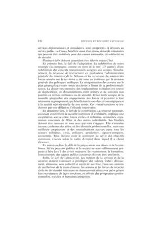 236 DÉFENSE ET SÉCURITÉ NATIONALE
services diplomatiques et consulaires, sont compétents et dévoués au
service public. La France bénéficie aussi d’un réseau dense de volontaires
qui peuvent être mobilisés pour des causes nationales, de solidarité ou
de sécurité.
Plusieurs défis doivent cependant être relevés aujourd’hui.
En premier lieu, le défi de l’adaptation. La redéfinition de notre
stratégie s’accompagne, comme on vient de le voir (IIIe
partie), d’une
redéfinition des contrats opérationnels assignés aux armées. Simulta-
nément, la nécessité de restructurer en profondeur l’administration
générale du ministère de la Défense et les structures de soutien des
forces armées sur le territoire a été mise en évidence par la révision
générale des politiques publiques. La réorganisation des armées sur le
plan géographique était restée inachevée à l’issue de la professionnali-
sation. La dispersion excessive des implantations militaires est source
de duplications, de cloisonnements entre armées et de surcoûts non
justifiés en termes militaires ou de sécurité. Il faut tenir compte de la
nouvelle géographie des engagements des forces et procéder à leur
nécessaire regroupement, qui bénéficiera à nos objectifs stratégiques et
à la qualité opérationnelle de nos unités. Ces restructurations se tra-
duiront par une déflation d’effectifs importante.
En deuxième lieu, le défi de la coopération. La sécurité nationale,
associant étroitement la sécurité intérieure et extérieure, implique une
coopération accrue entre forces civiles et militaires, ministères, orga-
nismes concernés de l’État et des autres collectivités. Ses finalités
doivent être connues de tous ceux qui vont s’engager. Elle n’entraîne
aucune confusion des rôles, ni des identités professionnelles, mais une
meilleure coopération et des mutualisations accrues entre tous les
acteurs militaires, civils, policiers, gendarmes, sapeurs-pompiers,
secouristes. Tous doivent avoir le sentiment de servir des objectifs
communs, chacun selon le cadre d’emploi dans lequel il a choisi
d’exercer.
En troisième lieu, le défi de la préparation aux crises et de la rési-
lience. Ni les pouvoirs publics ni la société ne sont suffisamment pré-
parés à faire face à des crises majeures. Le recrutement, la formation,
l’entraînement des agents publics concernés doivent être améliorés.
Enfin, le défi de l’attractivité. Les métiers de la défense et de la
sécurité doivent continuer à privilégier des valeurs fortes : dévoue-
ment, altruisme, sens collectif et esprit de sacrifice. Dans un contexte
de raréfaction de la main-d’œuvre, les armées et les forces de sécurité
civile ou de sécurité intérieure ne demeureront attractives qu’en gérant
leur recrutement de façon moderne, en offrant des perspectives profes-
sionnelles, sociales et humaines attractives.
 