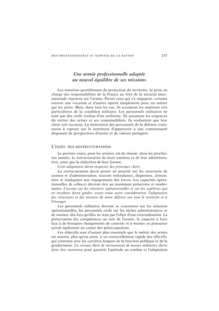 DES PROFESSIONNELS AU SERVICE DE LA NATION 237
Une armée professionnelle adaptée
au nouvel équilibre de ses missions
Les missions quotidiennes de protection du territoire, la prise en
charge des responsabilités de la France au titre de la sécurité inter-
nationale reposent sur l’armée. Parmi ceux qui s’y engagent, certains
suivent une vocation et d’autres optent simplement pour un métier
qui les attire. Mais, dans tous les cas, ils acceptent les sujétions très
particulières de la condition militaire. Les personnels militaires ne
sont pas des civils revêtus d’un uniforme. Ils assument les exigences
du métier des armes et ses responsabilités, ils souhaitent que leur
choix soit reconnu. La motivation des personnels de la défense conti-
nuera à reposer sur le sentiment d’appartenir à une communauté
disposant de perspectives d’avenir et de valeurs partagées.
L’ENJEU DES RESTRUCTURATIONS
Le premier enjeu, pour les armées, est de réussir, dans les prochai-
nes années, la restructuration de leurs soutiens et de leur administra-
tion, ainsi que la réduction de leur format.
Cette adaptation devra respecter des principes clairs.
La restructuration devra porter en priorité sur les structures de
soutien et d’administration, souvent redondantes, dispersées, cloison-
nées et inadaptées aux engagements des forces. Les capacités opéra-
tionnelles de celles-ci devront être au maximum préservées et moder-
nisées. L’accent sur les missions opérationnelles et sur les sujétions qui
en résultent devra guider, avant toute autre considération, l’adaptation
des structures et des moyens de notre défense sur tout le territoire et à
l’étranger.
Les personnels militaires devront se concentrer sur les missions
opérationnelles, les personnels civils sur les tâches administratives et
de soutien, dès lors qu’elles ne sont pas l’objet d’une externalisation. La
préservation des compétences au sein de l’armée, la capacité à faire
face à de brusques changements de contexte et à monter en puissance
seront également au centre des préoccupations.
Ces objectifs sont d’autant plus essentiels que le métier des armes
est soumis, plus qu’un autre, à un renouvellement rapide des effectifs,
qui contraste avec les carrières longues de la fonction publique et de la
gendarmerie. Un niveau élevé de recrutement de jeunes militaires devra
donc être maintenu pour garantir l’aptitude au combat et l’adaptation
 