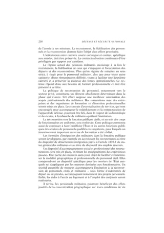 238 DÉFENSE ET SÉCURITÉ NATIONALE
de l’armée à ses missions. Le recrutement, la fidélisation des person-
nels et la reconversion devront faire l’objet d’un effort prioritaire.
L’articulation entre carrière courte ou longue et contrat, spécifique
aux armées, doit être préservée. La contractualisation continuera d’être
privilégiée par rapport aux carrières.
Le régime actuel des pensions militaires encourage à la fois le
recrutement, la fidélisation de ceux qui s’engagent et l’acceptation des
départs et des reconversions. Plus qu’un régime de retraites au sens
strict, il s’agit pour le personnel militaire, plus que pour toute autre
catégorie, d’une rémunération différée, visant à faciliter une deuxième
carrière et à préserver la jeunesse des forces opérationnelles. Ce sys-
tème répond donc aux besoins de l’armée professionnelle et doit être
préservé à ce titre.
La politique de reconversion du personnel, notamment vers le
secteur privé, constituera un élément absolument déterminant dans la
phase qui s’ouvre. Cet effort suppose une meilleure valorisation des
acquis professionnels des militaires. Des conventions avec des entre-
prises et des organismes de formation et d’insertion professionnelles
seront mises en place. Les contrats d’externalisation de services, qui sont
encouragés pour accompagner le redéploiement et la restructuration de
l’appareil de défense, pourront être liés, dans le respect de la déontologie
et des textes, à l’embauche de militaires quittant l’institution.
La reconversion vers la fonction publique civile, et au sein des corps
de fonctionnaires en uniforme, sera renforcée. Cette politique permettra
aussi de continuer à faire bénéficier l’État et les autres fonctions publi-
ques des services de personnels qualifiés et compétents, pour lesquels un
investissement important en terme de formation a été réalisé.
Les formules d’intégration des militaires dans la fonction publique
seront développées, par exemple en accroissant les recrutements au titre
du dispositif de détachement-intégration prévu à l’article 4139-2 du sta-
tut général des militaires et au titre du dispositif des emplois réservés.
Un dispositif d’accompagnement social et professionnel des restruc-
turations sera mis en place, en tirant les enseignements des expériences
passées. Une partie des mesures aura pour objet de faciliter et indemni-
ser la mobilité géographique et professionnelle du personnel civil. Elles
comprendront un dispositif spécifique pour les ouvriers de l’État aux-
quels ne s’appliquent pas les mesures destinées aux fonctionnaires. Un
second ensemble de mesures accompagnera l’incitation à la reconver-
sion de personnels civils et militaires – sous forme d’indemnités de
départ ou de pécules, accompagnant notamment des projets personnels.
Enfin, les aides à l’accès au logement et à l’emploi des conjoints seront
renforcées.
À terme, les personnels militaires pourront bénéficier des effets
positifs de la concentration géographique sur leurs conditions de vie
 