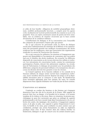 DES PROFESSIONNELS AU SERVICE DE LA NATION 239
et celles de leur famille : obligation de mobilité géographique dimi-
nuée, mobilité professionnelle favorisée, y compris pour les agents
civils, facilitation de l’activité professionnelle du conjoint et accès à la
propriété. Tous ces sujets constituent autant de points de forte sensi-
bilité, mis en évidence de manière récurrente par le haut comité
d’évaluation de la condition militaire.
L’amélioration du dialogue et de la concertation avec l’ensemble
des catégories de personnels s’impose plus que jamais.
En ce qui concerne les personnels civils, la charte du dialogue
social entre l’administration du ministère de la Défense et les représen-
tants des personnels garantit une meilleure reconnaissance des droits
syndicaux par les employeurs, ainsi que l’association des organisations
syndicales en amont de l’instruction des dossiers.
En ce qui concerne les militaires, les missions et l’engagement sup-
posent une disponibilité et l’acceptation de contraintes qui s’accordent
mal avec le bénéfice des droits syndicaux. En revanche, les différents
dispositifs de concertation ou de recours devront être utilisés et renfor-
cés. Les mécanismes de concertation locale, comme les commissions
participatives d’unités, doivent être pleinement employés. La circula-
tion de l’information, le dialogue de proximité avec les présidents des
différentes catégories de personnel militaire et la transparence des pro-
cessus de décision devront être garantis à tous les niveaux.
Le Conseil supérieur de la fonction militaire et les conseils de la
fonction militaire de chaque armée verront leurs compétences renfor-
cées. Leurs membres doivent pouvoir disposer du temps et de la dispo-
nibilité nécessaires pour se consacrer à cette tâche. Ils bénéficieront
d’une formation appropriée pour leur mission. En outre, les conseils
disposeront d’une capacité d’initiative sur l’ordre du jour de leurs sessions.
L’ADAPTATION AUX MISSIONS
L’aptitude au combat des hommes et des femmes qui s’engagent
demeurera l’une des clés de la sécurité de la France. Elle suppose de
pouvoir faire face au danger, à la brutalité de la menace, à la montée
soudaine de la violence et du stress. Dans ces situations, la pression psy-
chologique ne peut être surmontée que grâce au mélange de capacité
professionnelle et de force morale forgé dans l’entraînement et la vie col-
lective des unités, des équipages, des escadrons. L’engagement suppose
aussi, et de plus en plus, une capacité à quitter fréquemment le terri-
toire, la famille et les siens, pour combattre ou pour assister ceux qui
combattent, protéger une action humanitaire ou aider au règlement
pacifique d’une crise. Il faut s’insérer dans des milieux hostiles ou
bouleversés, dialoguer et agir de concert avec les armées d’autres pays,
 