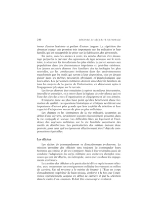 240 DÉFENSE ET SÉCURITÉ NATIONALE
issues d’autres horizons et parlant d’autres langues. La répétition des
absences exerce une pression très importante sur les militaires et leur
famille, qui est susceptible de peser sur la fidélisation des personnels.
En outre, dans les années à venir, les armées devront être davan-
tage préparées à prévenir des agressions de type nouveau sur le terri-
toire, à sécuriser les installations les plus vitales, à porter secours aux
populations dans des circonstances imprévues et peut-être extrêmes.
Les jeunes recrutés devront être familiers des technologies les plus
nouvelles, car les combattants évolueront dans des environnements
transformés par les outils qui seront à leur disposition, tout en devant
puiser dans les mêmes ressources physiques et psychologiques que
leurs aînés. Les personnels militaires devront ainsi devenir familiers de
tous les moyens de la guerre de l’information, en demeurant aptes à
l’engagement physique sur le terrain.
Les forces devront être entraînées à opérer en milieux interarmées,
interallié et européen, et à entrer dans la logique de polyvalence qui est
l’une des clés des choix d’organisation et d’équipement de nos armées.
Il importe donc au plus haut point qu’elles bénéficient d’une for-
mation de qualité. Les questions historiques et éthiques revêtiront une
importance d’autant plus grande que leur rapidité de réaction et leur
capacité d’adaptation seront de plus en plus sollicitées.
Les charges et les contraintes de la vie militaire, acceptées au
début d’une carrière, deviennent souvent excessivement pesantes dans
la vie conjugale et sociale. Les difficultés liées au logement et l’inci-
dence des sujétions militaires sur la vie familiale constituent des
motifs de désaffection. Les particularités des métiers doivent donc
pouvoir, pour ceux qui les éprouvent effectivement, être l’objet de com-
pensations équitables.
Les officiers
Les tâches de commandement et d’encadrement évolueront. La
mission première des officiers sera toujours de commander leurs
hommes au combat et de les y préparer. Mais il leur reviendra aussi de
conduire l’adaptation du corps militaire aux contextes d’emploi nou-
veaux qui ont été décrits, en métropole, outre-mer ou dans les engage-
ments extérieurs.
La carrière des officiers a la particularité d’être explicitement sélec-
tive, avec notamment un enseignement militaire intervenant en milieu
de carrière. Un tel système a le mérite de fournir à l’État un corps
d’encadrement supérieur de haut niveau, conforté à la fois par l’expé-
rience opérationnelle acquise en début de carrière et par la sélection
dans le cadre d’un concours. Il doit être encouragé et renforcé.
 