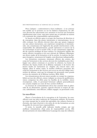DES PROFESSIONNELS AU SERVICE DE LA NATION 241
Pour s’adapter – conformément à leurs traditions – à un contexte
très mobile sur le territoire ou sur les théâtres d’opérations, les offi-
ciers devront être sélectionnés avec attention et recevoir une formation
régulièrement mise à jour, sans pour autant que ces périodes ne nuisent
à la continuité des responsabilités opérationnelles.
Le besoin en officiers aptes à occuper des fonctions de direction et
de conception, dans des postes interarmées et internationaux, ira en
effet croissant. Les officiers devront donc plus que jamais s’appuyer
sur une culture interarmées, une expérience européenne et internatio-
nale, une connaissance de l’approche des grands interlocuteurs civils,
responsables des administrations, grands opérateurs et acteurs de la
vie économique ou de la société civile, et une connaissance approfon-
die du contexte juridique de leurs métiers. Le côtoiement régulier des
autres officiers européens et de ceux relevant de l’Alliance Atlantique,
aux divers stades de la formation et de la carrière, la maîtrise des lan-
gues étrangères, notamment de l’anglais, sont désormais indispensables.
Les formations communes réunissant officiers des armées, des
corps de l’armement et des services devront être multipliées pour déve-
lopper une culture commune et accroître la cohésion. La fusion de
l’Institut des hautes études de la Défense nationale et du Centre des
hautes études de l’armement (cf. chapitre 18) s’inscrit dans cette
logique. Dans le même esprit, le nombre d’officiers provenant des
corps de l’armement et des services sera accru au sein du Collège inter-
armées de défense, ainsi que les échanges de personnels entre grands
services du ministère de la Défense (armées, DGA, SGA).
Les rémunérations devront mieux prendre en compte les responsa-
bilités accrues des officiers, mieux s’adapter au niveau de qualification,
mieux compenser les effets pour les familles de la mobilité, mieux
récompenser, enfin, le personnel fortement sollicité ponctuellement
sur certains emplois au cours de leur carrière d’officier.
La fonction de commandement devra être assumée dans la pléni-
tude de ses dimensions, autorité, capacité d’écoute et respect de cha-
cun, subordonnés, sous-officiers, soldats engagés, ou personnels civils.
Les sous-officiers
Placés à l’articulation de la conception et de l’exécution, les sous-
officiers sont une pièce maîtresse de l’institution militaire. Ils forment
un corps marqué par la variété des spécialités, des cultures d’armes et
d’armées, des types d’activité et de styles de vie des formations au sein
desquelles ils exercent leurs responsabilités.
À terme, la nouvelle grille indiciaire tiendra compte, par une
meilleure rémunération, d’une prise de responsabilités accrue. Elle
devrait permettre de mieux différencier le passage du corps des militaires
 