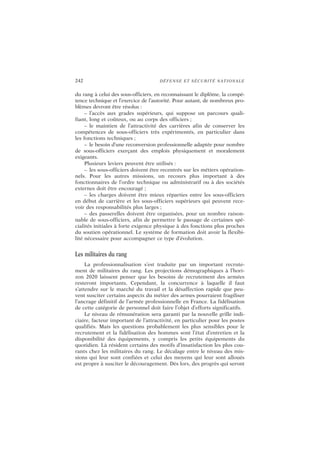 242 DÉFENSE ET SÉCURITÉ NATIONALE
du rang à celui des sous-officiers, en reconnaissant le diplôme, la compé-
tence technique et l’exercice de l’autorité. Pour autant, de nombreux pro-
blèmes devront être résolus :
– l’accès aux grades supérieurs, qui suppose un parcours quali-
fiant, long et coûteux, ou au corps des officiers ;
– le maintien de l’attractivité des carrières afin de conserver les
compétences de sous-officiers très expérimentés, en particulier dans
les fonctions techniques ;
– le besoin d’une reconversion professionnelle adaptée pour nombre
de sous-officiers exerçant des emplois physiquement et moralement
exigeants.
Plusieurs leviers peuvent être utilisés :
– les sous-officiers doivent être recentrés sur les métiers opération-
nels. Pour les autres missions, un recours plus important à des
fonctionnaires de l’ordre technique ou administratif ou à des sociétés
externes doit être encouragé ;
– les charges doivent être mieux réparties entre les sous-officiers
en début de carrière et les sous-officiers supérieurs qui peuvent rece-
voir des responsabilités plus larges ;
– des passerelles doivent être organisées, pour un nombre raison-
nable de sous-officiers, afin de permettre le passage de certaines spé-
cialités initiales à forte exigence physique à des fonctions plus proches
du soutien opérationnel. Le système de formation doit avoir la flexibi-
lité nécessaire pour accompagner ce type d’évolution.
Les militaires du rang
La professionnalisation s’est traduite par un important recrute-
ment de militaires du rang. Les projections démographiques à l’hori-
zon 2020 laissent penser que les besoins de recrutement des armées
resteront importants. Cependant, la concurrence à laquelle il faut
s’attendre sur le marché du travail et la désaffection rapide que peu-
vent susciter certains aspects du métier des armes pourraient fragiliser
l’ancrage définitif de l’armée professionnelle en France. La fidélisation
de cette catégorie de personnel doit faire l’objet d’efforts significatifs.
Le niveau de rémunération sera garanti par la nouvelle grille indi-
ciaire, facteur important de l’attractivité, en particulier pour les postes
qualifiés. Mais les questions probablement les plus sensibles pour le
recrutement et la fidélisation des hommes sont l’état d’entretien et la
disponibilité des équipements, y compris les petits équipements du
quotidien. Là résident certains des motifs d’insatisfaction les plus cou-
rants chez les militaires du rang. Le décalage entre le niveau des mis-
sions qui leur sont confiées et celui des moyens qui leur sont alloués
est propre à susciter le découragement. Dès lors, des progrès qui seront
 