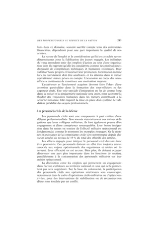 DES PROFESSIONNELS AU SERVICE DE LA NATION 243
faits dans ce domaine, souvent sacrifié compte tenu des contraintes
financières, dépendront pour une part importante la qualité de nos
armées.
La nature de l’emploi et la considération qui lui est attachée seront
déterminantes pour la fidélisation des jeunes engagés. Les militaires
du rang entendent tenir des emplois d’action au sein d’une organisa-
tion dont ils espèrent qu’elle les considérera comme des professionnels
disposant de compétences techniques et humaines reconnues. Pour
valoriser leurs progrès et favoriser leur promotion, l’orientation initiale
lors du recrutement doit être améliorée, et les attentes dans le métier
opérationnel mieux prises en compte. L’accession au corps des sous-
officiers continuera de constituer une motivation majeure.
L’expérience et l’ancienneté acquises devront faire l’objet d’une
attention particulière dans la formation des sous-officiers et des
caporaux-chefs. Une voie spéciale d’intégration en fin de contrat long
dans la police et la gendarmerie nationale sera créée, pour accroître la
fluidité des ressources humaines dans les métiers contribuant à la
sécurité nationale. Elle requiert la mise en place d’un système de vali-
dation préalable des acquis professionnels.
Les personnels civils de la défense
Les personnels civils sont une composante à part entière d’une
défense professionnalisée. Non soumis statutairement aux mêmes obli-
gations que leurs collègues militaires, ils font également preuve d’un
engagement et d’une compétence remarquables. Leur bonne intégra-
tion dans les unités en soutien de l’effectif militaire opérationnel est
fondamentale, comme le montrent les exemples étrangers. Or la mon-
tée en puissance de la composante civile s’est interrompue depuis plu-
sieurs années au niveau de 19 % du total des effectifs des armées.
Les efforts engagés pour intégrer le personnel civil devront donc
être poursuivis. Ces personnels doivent en effet être toujours mieux
associés aux enjeux opérationnels des organismes et unités où ils
servent. Leur efficacité en est accrue. Bien plus, ils doivent occuper
désormais une part plus importante dans les fonctions de soutien,
parallèlement à la concentration des personnels militaires sur leur
métier opérationnel.
La distinction entre les emplois qui permettent un engagement
dans l’action extérieure au territoire national et ceux qui ne le permet-
tent pas sera supprimée. Sur la base du volontariat, la participation
des personnels civils aux opérations extérieures sera encouragée,
notamment dans le cadre d’opérations civilo-militaires ou d’opérations
civiles, pour des interventions de stabilisation ou de reconstruction
d’une zone touchée par un conflit.
 