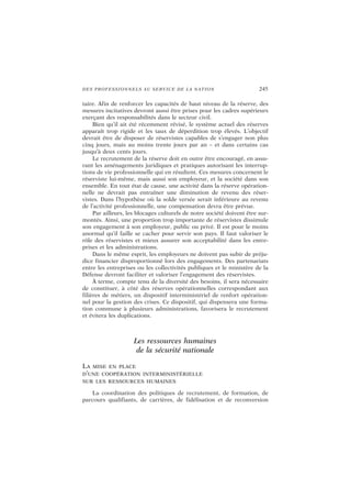 DES PROFESSIONNELS AU SERVICE DE LA NATION 245
taire. Afin de renforcer les capacités de haut niveau de la réserve, des
mesures incitatives devront aussi être prises pour les cadres supérieurs
exerçant des responsabilités dans le secteur civil.
Bien qu’il ait été récemment révisé, le système actuel des réserves
apparaît trop rigide et les taux de déperdition trop élevés. L’objectif
devrait être de disposer de réservistes capables de s’engager non plus
cinq jours, mais au moins trente jours par an – et dans certains cas
jusqu’à deux cents jours.
Le recrutement de la réserve doit en outre être encouragé, en assu-
rant les aménagements juridiques et pratiques autorisant les interrup-
tions de vie professionnelle qui en résultent. Ces mesures concernent le
réserviste lui-même, mais aussi son employeur, et la société dans son
ensemble. En tout état de cause, une activité dans la réserve opération-
nelle ne devrait pas entraîner une diminution de revenu des réser-
vistes. Dans l’hypothèse où la solde versée serait inférieure au revenu
de l’activité professionnelle, une compensation devra être prévue.
Par ailleurs, les blocages culturels de notre société doivent être sur-
montés. Ainsi, une proportion trop importante de réservistes dissimule
son engagement à son employeur, public ou privé. Il est pour le moins
anormal qu’il faille se cacher pour servir son pays. Il faut valoriser le
rôle des réservistes et mieux assurer son acceptabilité dans les entre-
prises et les administrations.
Dans le même esprit, les employeurs ne doivent pas subir de préju-
dice financier disproportionné lors des engagements. Des partenariats
entre les entreprises ou les collectivités publiques et le ministère de la
Défense devront faciliter et valoriser l’engagement des réservistes.
À terme, compte tenu de la diversité des besoins, il sera nécessaire
de constituer, à côté des réserves opérationnelles correspondant aux
filières de métiers, un dispositif interministériel de renfort opération-
nel pour la gestion des crises. Ce dispositif, qui dispensera une forma-
tion commune à plusieurs administrations, favorisera le recrutement
et évitera les duplications.
Les ressources humaines
de la sécurité nationale
LA MISE EN PLACE
D’UNE COOPÉRATION INTERMINISTÉRIELLE
SUR LES RESSOURCES HUMAINES
La coordination des politiques de recrutement, de formation, de
parcours qualifiants, de carrières, de fidélisation et de reconversion
 