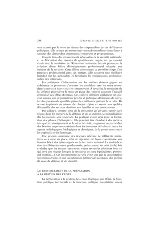 246 DÉFENSE ET SÉCURITÉ NATIONALE
sera accrue par la mise en réseau des responsables de ces différentes
politiques. Elle devrait permettre une vision d’ensemble et contribuer à
susciter des démarches communes, concertées et programmées.
Compte tenu des recrutements nécessaires à la sécurité nationale,
et de l’élévation des niveaux de qualification requis, un partenariat
étroit avec le ministère de l’Éducation nationale devrait permettre la
création d’une filière d’enseignement professionnel adaptée aux
métiers de la sécurité. Cette filière constituera la première étape d’un
parcours professionnel dans ces métiers. Elle assurera une meilleure
lisibilité sur les débouchés et favorisera les progressions profession-
nelles des intéressés.
Les politiques d’information sur les métiers doivent gagner en
cohérence et permettre d’orienter les candidats vers les voies répon-
dant le mieux à leurs vœux et compétences. À cette fin, le ministère de
la Défense poursuivra la mise en place des centres assurant l’accueil
centralisé des offres d’emploi. Ces centres offriront également un gui-
chet unique aux organisations privées et publiques désireuses de recru-
ter des personnels qualifiés parmi les militaires quittant le service. Ils
seront implantés au niveau de chaque région et seront susceptibles
d’accueillir des services destinés aux familles et aux associations.
Par ailleurs, compte tenu de la proximité de certains savoir-faire
requis dans les métiers de la défense et de la sécurité, la mutualisation
des formations sera favorisée. La pratique existe déjà pour la forma-
tion des pilotes d’hélicoptère. Elle pourrait être étendue à des métiers
tels que le renseignement et la sécurité civile, s’agissant en particulier
des besoins importants existant dans les domaines de la lutte contre les
agents radiologiques, biologiques et chimiques, de la protection contre
les explosifs et du déminage.
Une gestion commune des réserves relevant de différents minis-
tères sera mise en place, afin de répondre de façon coordonnée aux
besoins liés à des crises aiguës sur le territoire national. La multiplica-
tion des filières (armées, gendarmerie, police, santé, sécurité civile) fait
craindre que les mêmes personnes soient recensées plusieurs fois, ce
qui crée des risques lorsque la ressource est rare (spécialistes, person-
nel médical…). Cet inconvénient ne sera évité que par la concertation
interministérielle et une coordination territoriale au niveau des préfets
de zone de défense et de sécurité.
LE RENFORCEMENT DE LA PRÉPARATION
À LA GESTION DES CRISES
La préparation à la gestion des crises implique que l’État, la fonc-
tion publique territoriale et la fonction publique hospitalière soient
 