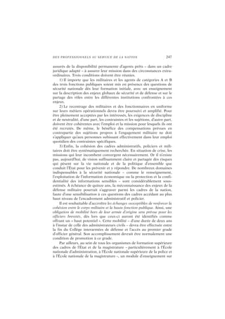 DES PROFESSIONNELS AU SERVICE DE LA NATION 247
assurés de la disponibilité permanente d’agents prêts – dans un cadre
juridique adapté – à assurer leur mission dans des circonstances extra-
ordinaires. Trois conditions doivent être réunies.
1) Il importe que les militaires et les agents de catégories A et B
des trois fonctions publiques soient mis en présence des questions de
sécurité nationale dès leur formation initiale, avec un enseignement
sur la description des enjeux globaux de sécurité et de défense et sur le
partage des rôles entre les différentes institutions confrontées à ces
enjeux.
2) Le recentrage des militaires et des fonctionnaires en uniforme
sur leurs métiers opérationnels devra être poursuivi et amplifié. Pour
être pleinement acceptées par les intéressés, les exigences de discipline
et de neutralité, d’une part, les contraintes et les sujétions, d’autre part,
doivent être cohérentes avec l’emploi et la mission pour lesquels ils ont
été recrutés. De même, le bénéfice des compensations prévues en
contrepartie des sujétions propres à l’engagement militaire ne doit
s’appliquer qu’aux personnes subissant effectivement dans leur emploi
quotidien des contraintes spécifiques.
3) Enfin, la cohésion des cadres administratifs, policiers et mili-
taires doit être systématiquement recherchée. En situation de crise, les
missions qui leur incombent convergent nécessairement. Or il n’existe
pas, aujourd’hui, de vision suffisamment claire et partagée des risques
qui pèsent sur la vie nationale et de la politique d’ensemble que
conduit l’État pour les prévenir et y répondre. De nombreux domaines
indispensables à la sécurité nationale – comme le renseignement,
l’exploitation de l’information économique ou la protection et la confi-
dentialité des informations sensibles – sont considérablement sous-
estimés. À échéance de quinze ans, la méconnaissance des enjeux de la
défense militaire pourrait s’aggraver parmi les cadres de la nation,
faute d’une sensibilisation à ces questions des cadres accédant au plus
haut niveau de l’encadrement administratif et policier.
Il est souhaitable d’accroître les échanges susceptibles de renforcer la
cohésion entre le corps militaire et la haute fonction publique. Ainsi, une
obligation de mobilité hors de leur armée d’origine sera prévue pour les
officiers brevetés, dès lors que ceux-ci auront été identifiés comme
offrant un « haut potentiel ». Cette mobilité – d’une durée de deux ans
à l’instar de celle des administrateurs civils – devra être effectuée entre
la fin du Collège interarmées de défense et l’accès au premier grade
d’officier général. Son accomplissement devrait être normalement une
condition de promotion à ce grade.
Par ailleurs, au sein de tous les organismes de formation supérieure
des cadres de l’État et de la magistrature – particulièrement à l’École
nationale d’administration, à l’École nationale supérieure de la police et
à l’École nationale de la magistrature –, un module d’enseignement sur
 