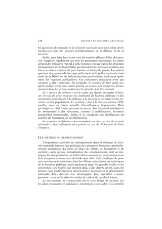 248 DÉFENSE ET SÉCURITÉ NATIONALE
les questions de stratégie et de sécurité nationale aura pour objet de les
familiariser avec les grandes problématiques de la défense et de la
sécurité.
Enfin, pour faire face à une crise de manière efficace, l’État doit pou-
voir s’appuyer rapidement sur tous les personnels nécessaires. Le statut
général des militaires répond à cette exigence, puisqu’il pose les principes
d’engagement et de disponibilité qui découlent des missions confiées aux
forces armées en temps de paix comme en temps de guerre. Les statuts
spéciaux des personnels du corps préfectoral, de la police nationale, mais
aussi de la DGSE ou de l’administration pénitentiaire, traduisent égale-
ment des sujétions particulières. Ces contraintes statutaires n’ont pas
vocation à être renforcées. En revanche, la manière de faire appel aux
agents publics civils sous statut général, ou encore aux entreprises privées
œuvrant dans les secteurs intéressant la sécurité, doit être repensée.
Le « service de défense » est le cadre qui devait permettre d’assu-
rer, en cas de crise majeure, la continuité de l’action publique et des
entreprises contribuant à la défense, à la sécurité et à l’intégrité du ter-
ritoire et des populations. Ce système, créé à la fin des années 1950,
souffre, sous sa forme actuelle, d’insuffisances importantes. Bien
qu’adapté en 1999 il n’est pas mis en œuvre. Son dispositif juridique le
lie étroitement à des situations, comme la mobilisation, devenues
aujourd’hui improbables. Enfin, il ne comporte pas d’obligation en
matière de formation, ni de préparation.
Le « service de défense » sera remplacé par un « service de sécurité
nationale ». Son utilisation sera prévue en cas de déclaration de l’état
d’urgence.
LES MÉTIERS DU RENSEIGNEMENT
L’importance accordée au renseignement dans la stratégie de sécu-
rité nationale impose une politique de ressources humaines particuliè-
rement ambitieuse. La mise en place de filières de formation et de
carrières, ainsi qu’une mutualisation des enseignements, doit accom-
pagner les réorganisations et l’effort d’investissement. Le renseignement
doit s’imposer comme une véritable spécialité. Cela implique de pou-
voir recruter non seulement dans les filières spécialisées ou techniques
de la fonction publique, mais également dans les grandes écoles et les
universités. Ces filières qui existent déjà, à des degrés divers, dans les
armées, sont embryonnaires dans la police nationale et la gendarmerie
nationale. Elles devront être développées. Une spécialité « rensei-
gnement » sera créée dans les écoles de cadres de ces deux forces.
Le recrutement de contractuels devra faire l’objet de facilités sur
les plans financiers et juridiques, notamment pour aider à la mobilité
 