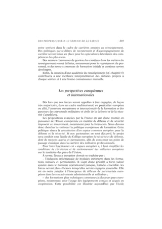 DES PROFESSIONNELS AU SERVICE DE LA NATION 249
entre services dans le cadre de carrières propres au renseignement.
Des politiques particulières de recrutement et d’accompagnement de
carrière seront mises en place pour les spécialistes détenteurs des com-
pétences les plus rares.
Des normes communes de gestion des carrières dans les métiers du
renseignement seront définies, notamment pour le recrutement du per-
sonnel, et des troncs communs de formation initiale et continue seront
développés.
Enfin, la création d’une académie du renseignement (cf. chapitre 8)
contribuera à une meilleure interpénétration des cultures propres à
chaque service et à une bonne connaissance mutuelle.
Les perspectives européennes
et internationales
Dès lors que nos forces seront appelées à être engagées, de façon
très majoritaire, dans un cadre multinational, en particulier européen
ou allié, l’ouverture européenne et internationale de la formation et des
parcours des personnels militaires et civils de la défense et de la sécu-
rité s’amplifiera.
Les propositions avancées par la France en vue d’une montée en
puissance de l’Union européenne en matière de défense et de sécurité
imposent ce mouvement, notamment pour la formation. Nous devons
donc chercher à renforcer la politique européenne de formation. Cette
politique visera la constitution d’un espace commun européen pour la
défense et la sécurité. Si nos partenaires en sont d’accord, le projet
sera conduit sous l’égide du Collège européen de sécurité et de défense,
doté de moyens accrus et permanents, afin de constituer un point de
passage classique dans la carrière des militaires professionnels.
Pour faire fonctionner cet « espace européen », il faut simplifier les
conditions de circulation et de stationnement des militaires européens
sur le territoire des pays de l’Union.
À terme, l’espace européen devrait se traduire par :
– l’inclusion systématique de modules européens dans les forma-
tions initiales et permanentes. Il s’agit d’une priorité à forte valeur
ajoutée dans le domaine opérationnel puisque, formées ensemble, les
forces seront plus efficaces lorsqu’elles seront engagées ensemble. Elle
est en outre propice à l’émergence de réflexes de partenariats euro-
péens dans les encadrements administratifs et militaires ;
– des formations plus techniques communes à plusieurs pays euro-
péens, notamment pour l’usage des équipements conçus et acquis en
coopération. Cette possibilité est illustrée aujourd’hui par l’école
 