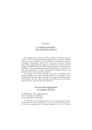CHAPITRE 15
LA RÉORGANISATION
DES POUVOIRS PUBLICS
L’organisation des pouvoirs publics résultant de l’ordonnance du
7 janvier 1959 portant organisation générale de la défense, codifiée
dans le code de la défense, est le produit d’un contexte historique et
stratégique radicalement différent de celui qui se présente devant
nous. Elle ne répond plus aux exigences de l’heure. Les missions qu’elle
assigne aux différents acteurs de la sécurité nationale, notamment aux
ministères, ne correspondent plus que lointainement à ce qui doit être
leur rôle aujourd’hui. En outre, l’organisation actuelle n’associe pas
suffisamment la représentation nationale.
La stratégie de sécurité nationale exige donc de réorganiser les
pouvoirs publics pour qu’ils répondent mieux à ses priorités. Cette
réorganisation passera, dans le respect d’un cadre constitutionnel lui-
même rénové, par une refonte du code de la défense et par une adap-
tation du futur code de la sécurité intérieure.
Une nouvelle organisation
au sommet de l’État
LE PRÉSIDENT DE LA RÉPUBLIQUE
ET LE CONSEIL DE DÉFENSE
ET DE SÉCURITÉ NATIONALE
Le Président de la République est, en vertu de l’article 15 de la
Constitution, le chef des armées ; à ce titre, il « préside les conseils et
les comités supérieurs de la défense nationale » et c’est à lui seul
 