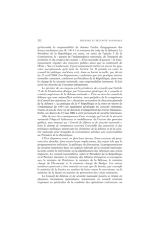 252 DÉFENSE ET SÉCURITÉ NATIONALE
qu’incombe la responsabilité de donner l’ordre d’engagement des
forces nucléaires (art. R* 1411-1 et suivants du code de la défense). Le
Président de la République est aussi, en vertu de l’article 5 de la
Constitution, le « garant de l’indépendance nationale, de l’intégrité du
territoire et du respect des traités ». Il lui incombe d’assurer « le fonc-
tionnement régulier des pouvoirs publics ainsi que la continuité de
l’État ». Sur ce fondement, il peut notamment mettre en œuvre les pou-
voirs exceptionnels qu’il tient de l’article 16. Il préside en outre le
conseil de politique nucléaire créé, dans sa forme actuelle, par décret
du 21 avril 2008. Ces dispositions, confortées par une pratique institu-
tionnelle constante, confèrent au Président de la République, dans tout
le champ de la sécurité nationale, une responsabilité éminente. Il doit
avoir les moyens de l’assumer pleinement.
Le premier de ces moyens est la présidence des conseils que l’article
15 de la Constitution désigne par l’expression générique de « conseils et
comités supérieurs de la défense nationale ». C’est au sein du conseil de
défense que sont aujourd’hui arrêtées, sans préjudice de la compétence
du Conseil des ministres, les « décisions en matière de direction générale
de la défense ». La pratique de la Ve
République et la mise en œuvre de
l’ordonnance de 1959 ont également développé les conseils restreints,
réunis en cas de crise ou de décision d’engagement des forces françaises.
Enfin, un décret du 15 mai 2002 a créé un Conseil de sécurité intérieure.
Afin de tirer les conséquences d’une stratégie qui fait de la sécurité
nationale l’objectif fédérateur et mobilisateur de l’action des pouvoirs
publics, sera institué un « Conseil de défense et de sécurité nationale »,
dont le champ de compétence couvrira l’ensemble des questions et des
politiques publiques intéressant les domaines de la défense et de la sécu-
rité nationale pour lesquelles la Constitution attribue une responsabilité
au Président de la République.
L’État disposera ainsi, au plus haut niveau, d’une enceinte où pour-
ront être abordés, dans toutes leurs implications, des sujets tels que la
programmation militaire, la politique de dissuasion, la programmation
de sécurité intérieure dans ses aspects relevant de la sécurité nationale,
la lutte contre le terrorisme ou la planification des réponses aux crises
majeures. Le conseil rassemblera, outre le Président de la République
et le Premier ministre, le ministre des Affaires étrangères et européen-
nes, le ministre de l’Intérieur, le ministre de la Défense, le ministre
chargé de l’Économie et le ministre chargé du Budget. Les autres
ministres pourront y être associés en tant que de besoin, par exemple
le ministre de la Justice en matière de lutte contre le terrorisme, ou le
ministre de la Santé en matière de prévention des crises sanitaires.
Le Conseil de défense et de sécurité nationale pourra se réunir en
plusieurs formations spécialisées, notamment en conseil restreint
s’agissant en particulier de la conduite des opérations extérieures, ou
 