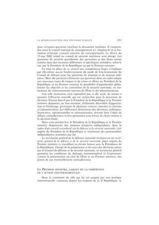 LA RÉORGANISATION DES POUVOIRS PUBLICS 253
pour certaines questions touchant la dissuasion nucléaire. Il compren-
dra aussi le conseil national du renseignement (cf. chapitre 8) et sa for-
mation restreinte (conseil restreint du renseignement). Le décret du
15 mai 2002 relatif au conseil de sécurité intérieure sera abrogé. Les
questions de sécurité quotidienne des personnes et des biens seront
traitées dans des enceintes différentes et spécifiques, présidées, selon le
cas, par le Président de la République ou par le Premier ministre.
La mise en place de ce conseil aux compétences larges n’implique
par elle-même aucun bouleversement du mode de fonctionnement du
Conseil de défense pour les questions de stratégie et de moyens mili-
taires. Mais elle permettra d’inscrire ces questions dans un cadre adapté
aux nouveaux types de risques et de crises et offrira au Président de la
République et au Premier ministre la possibilité d’appréhender globa-
lement les objectifs et les contraintes de la sécurité nationale, en sur-
montant les cloisonnements internes de l’État et des administrations.
Une telle institution n’est cependant pas, à elle seule, de nature à
garantir l’efficacité nouvelle qui est recherchée pour le processus de
décision. Encore faut-il que le Président de la République et le Premier
ministre disposent, au bon moment, d’éléments diversifiés d’apprécia-
tion et d’éclairage, provenant de plusieurs sources, internes et externes
à l’administration. Les différentes dimensions des décisions, politiques,
financières, opérationnelles et internationales, doivent faire l’objet de
débats contradictoires et être présentées sous forme de choix ouverts à
la décision finale.
Dans cette perspective, le Président de la République et le Premier
ministre disposeront des analyses d’experts indépendants, dans le
cadre d’un conseil consultatif sur la défense et la sécurité nationale, créé
auprès du Président de la République et réunissant des personnalités
indépendantes nommées par lui.
Le secrétariat général de la défense nationale évoluera en un secré-
tariat général de la défense et de la sécurité nationale, placé auprès du
Premier ministre et travaillant en étroite liaison avec la Présidence de
la République. Chargé de la préparation et du suivi des décisions prises
par le Conseil de défense et de sécurité nationale, ce secrétariat général
garantira les conditions du dialogue interministériel et l’expression,
comme la présentation au chef de l’État et au Premier ministre, des
points de vue éventuellement contradictoires.
LE PREMIER MINISTRE, GARANT DE LA COHÉRENCE
DE L’ACTION GOUVERNEMENTALE
Dans la continuité du rôle qui lui est assigné par une pratique
institutionnelle constante depuis les origines de la Ve
République, le
 