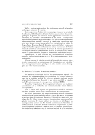 CONNAÎTRE ET ANTICIPER 137
L’effort portera également sur les systèmes de nouvelle génération
embarqués sur avion de combat.
Le renseignement d’origine électromagnétique recouvre le recueil, la
localisation, l’identification et l’exploitation des émissions électroma-
gnétiques. Il permet de renforcer notre appréciation autonome des
situations et d’améliorer l’autoprotection de nos forces. La composante
spatiale fera l’objet du programme CERES (Capacité de renseignement
électromagnétique spatiale), ouvert à la coopération européenne, qui
sera lancé à court-moyen terme, afin d’être opérationnel au milieu de
la prochaine décennie. Dans le domaine aéroporté, l’effort concernera
en particulier les capteurs embarqués sur avions (successeurs de l’avion
Transall Gabriel) et une capacité de drones. Il portera également sur
des moyens terrestres (détachements avancés de transmissions, notam-
ment) et navals (bâtiment d’écoute et sous-marins nucléaires d’attaque).
Globalement, la part réservée aux investissements techniques
dans les budgets annuels des services de renseignement devra donc
augmenter.
Afin de marquer la priorité accordée à l’ensemble des moyens inter-
armées concourant à la connaissance et à l’anticipation, une planifica-
tion et une programmation spécifiques en cette matière seront dévelop-
pées par l’état-major des armées.
LE CONSEIL NATIONAL DU RENSEIGNEMENT
Le périmètre actuel des services de renseignement répond à la
diversité des missions qui leur sont demandées. Il n’est donc pas envi-
sagé de le modifier au-delà des réformes récentes, qui ont permis
d’accroître l’efficacité du dispositif et qui voient, en 2008, la création
de la Direction centrale du renseignement intérieur (DCRI).
Toutefois, l’organisation du renseignement nécessite une meilleure
coordination et la recherche de complémentarités mieux définies
qu’aujourd’hui.
C’est la raison pour laquelle une gouvernance renforcée sera mise
en place, articulée autour d’un Conseil national du renseignement.
Au niveau opérationnel, les coopérations entre services d’un même
ministère ou de ministères différents qui existent déjà seront formalisées
et accrues dans de nouveaux domaines. L’objectif est, pour éviter une
dispersion des efforts et des ressources humaines dans un contexte bud-
gétaire contraint, de mieux utiliser les moyens, de développer les
synergies entre services sur des finalités communes et d’identifier les
redondances ou les lacunes. Dans le cadre de ces coopérations, la politi-
que d’équipement devra faire l’objet de mises en commun systématiques.
Le ministère de la Défense, avec la Direction générale de la sécurité exté-
 
