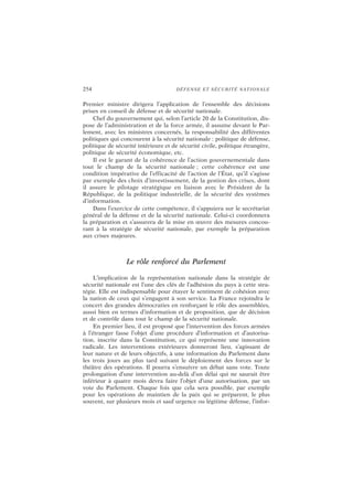 254 DÉFENSE ET SÉCURITÉ NATIONALE
Premier ministre dirigera l’application de l’ensemble des décisions
prises en conseil de défense et de sécurité nationale.
Chef du gouvernement qui, selon l’article 20 de la Constitution, dis-
pose de l’administration et de la force armée, il assume devant le Par-
lement, avec les ministres concernés, la responsabilité des différentes
politiques qui concourent à la sécurité nationale : politique de défense,
politique de sécurité intérieure et de sécurité civile, politique étrangère,
politique de sécurité économique, etc.
Il est le garant de la cohérence de l’action gouvernementale dans
tout le champ de la sécurité nationale ; cette cohérence est une
condition impérative de l’efficacité de l’action de l’État, qu’il s’agisse
par exemple des choix d’investissement, de la gestion des crises, dont
il assure le pilotage stratégique en liaison avec le Président de la
République, de la politique industrielle, de la sécurité des systèmes
d’information.
Dans l’exercice de cette compétence, il s’appuiera sur le secrétariat
général de la défense et de la sécurité nationale. Celui-ci coordonnera
la préparation et s’assurera de la mise en œuvre des mesures concou-
rant à la stratégie de sécurité nationale, par exemple la préparation
aux crises majeures.
Le rôle renforcé du Parlement
L’implication de la représentation nationale dans la stratégie de
sécurité nationale est l’une des clés de l’adhésion du pays à cette stra-
tégie. Elle est indispensable pour étayer le sentiment de cohésion avec
la nation de ceux qui s’engagent à son service. La France rejoindra le
concert des grandes démocraties en renforçant le rôle des assemblées,
aussi bien en termes d’information et de proposition, que de décision
et de contrôle dans tout le champ de la sécurité nationale.
En premier lieu, il est proposé que l’intervention des forces armées
à l’étranger fasse l’objet d’une procédure d’information et d’autorisa-
tion, inscrite dans la Constitution, ce qui représente une innovation
radicale. Les interventions extérieures donneront lieu, s’agissant de
leur nature et de leurs objectifs, à une information du Parlement dans
les trois jours au plus tard suivant le déploiement des forces sur le
théâtre des opérations. Il pourra s’ensuivre un débat sans vote. Toute
prolongation d’une intervention au-delà d’un délai qui ne saurait être
inférieur à quatre mois devra faire l’objet d’une autorisation, par un
vote du Parlement. Chaque fois que cela sera possible, par exemple
pour les opérations de maintien de la paix qui se préparent, le plus
souvent, sur plusieurs mois et sauf urgence ou légitime défense, l’infor-
 