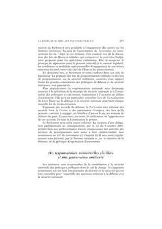 LA RÉORGANISATION DES POUVOIRS PUBLICS 255
mation du Parlement sera préalable à l’engagement des unités sur les
théâtres extérieurs. Au-delà de l’autorisation du Parlement, les inter-
ventions feront l’objet, le cas échéant, d’un examen lors de la discus-
sion des lois de finances initiales, qui comportent la provision budgé-
taire proposée pour les opérations extérieures. Afin de respecter le
principe de séparation entre le pouvoir exécutif et le pouvoir législatif,
les conditions et modalités opérationnelles d’engagement de nos forces
resteront du seul ressort du chef de l’État et du gouvernement.
En deuxième lieu, le Parlement se verra conforté dans son rôle de
législateur. La pratique des lois de programmation militaire et des lois
de programmation sur la sécurité intérieure, assorties d’un rapport
fixant les grandes orientations des politiques de défense et de sécurité
intérieure, sera pérennisée.
Plus généralement, la représentation nationale sera davantage
associée à la définition de la stratégie de sécurité nationale et à l’orien-
tation des politiques y concourant, notamment à l’occasion de débats
d’orientation. Elle sera en particulier consultée lors de l’actualisation
du Livre blanc sur la défense et la sécurité nationale précédant chaque
nouvelle loi de programmation.
S’agissant des accords de défense, le Parlement sera informé des
accords liant la France à des partenaires étrangers, dès lors qu’ils
peuvent conduire à engager, au bénéfice d’autres États, les moyens de
défense du pays. Il autorisera, en outre, la ratification ou l’approbation
de ces accords, lorsque la Constitution le prévoit.
Le Parlement sera enfin mieux informé. La création d’une déléga-
tion parlementaire au renseignement, par la loi du 9 octobre 2007,
permet déjà aux parlementaires d’avoir connaissance des activités des
services de renseignement sans nuire à leur confidentialité, face
notamment au défi du terrorisme (cf. chapitre 8). Il sera aussi réguliè-
rement tenu informé, par le Premier ministre et par le ministre de la
Défense, de la politique d’exportation d’armements.
Des responsabilités ministérielles clarifiées
et une gouvernance améliorée
Les ministres sont responsables de la contribution à la sécurité
nationale des politiques publiques dont ils ont la charge. Ils s’appuient
notamment sur un haut fonctionnaire de défense et de sécurité qui est
leur conseiller pour l’ensemble des questions relatives à la défense et à
la sécurité nationale.
 