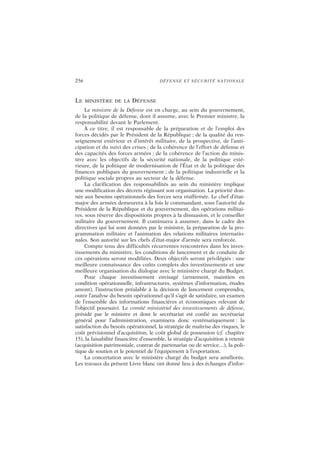256 DÉFENSE ET SÉCURITÉ NATIONALE
LE MINISTÈRE DE LA DÉFENSE
Le ministre de la Défense est en charge, au sein du gouvernement,
de la politique de défense, dont il assume, avec le Premier ministre, la
responsabilité devant le Parlement.
À ce titre, il est responsable de la préparation et de l’emploi des
forces décidés par le Président de la République ; de la qualité du ren-
seignement extérieur et d’intérêt militaire, de la prospective, de l’anti-
cipation et du suivi des crises ; de la cohérence de l’effort de défense et
des capacités des forces armées ; de la cohérence de l’action du minis-
tère avec les objectifs de la sécurité nationale, de la politique exté-
rieure, de la politique de modernisation de l’État et de la politique des
finances publiques du gouvernement ; de la politique industrielle et la
politique sociale propres au secteur de la défense.
La clarification des responsabilités au sein du ministère implique
une modification des décrets régissant son organisation. La priorité don-
née aux besoins opérationnels des forces sera réaffirmée. Le chef d’état-
major des armées demeurera à la fois le commandant, sous l’autorité du
Président de la République et du gouvernement, des opérations militai-
res, sous réserve des dispositions propres à la dissuasion, et le conseiller
militaire du gouvernement. Il continuera à assumer, dans le cadre des
directives qui lui sont données par le ministre, la préparation de la pro-
grammation militaire et l’animation des relations militaires internatio-
nales. Son autorité sur les chefs d’état-major d’armée sera renforcée.
Compte tenu des difficultés récurrentes rencontrées dans les inves-
tissements du ministère, les conditions de lancement et de conduite de
ces opérations seront modifiées. Deux objectifs seront privilégiés : une
meilleure connaissance des coûts complets des investissements et une
meilleure organisation du dialogue avec le ministère chargé du Budget.
Pour chaque investissement envisagé (armement, maintien en
condition opérationnelle, infrastructures, systèmes d’information, études
amont), l’instruction préalable à la décision de lancement comprendra,
outre l’analyse du besoin opérationnel qu’il s’agit de satisfaire, un examen
de l’ensemble des informations financières et économiques relevant de
l’objectif poursuivi. Le comité ministériel des investissements de défense,
présidé par le ministre et dont le secrétariat est confié au secrétariat
général pour l’administration, examinera donc systématiquement : la
satisfaction du besoin opérationnel, la stratégie de maîtrise des risques, le
coût prévisionnel d’acquisition, le coût global de possession (cf. chapitre
15), la faisabilité financière d’ensemble, la stratégie d’acquisition à retenir
(acquisition patrimoniale, contrat de partenariat ou de service…), la poli-
tique de soutien et le potentiel de l’équipement à l’exportation.
La concertation avec le ministère chargé du budget sera améliorée.
Les travaux du présent Livre blanc ont donné lieu à des échanges d’infor-
 
