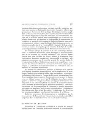 LA RÉORGANISATION DES POUVOIRS PUBLICS 257
mations et de documentations sans précédent entre les ministères, por-
tant, entre autres, sur l’intégralité des données financières relatives aux
programmes d’armement. Cette politique doit être poursuivie et ampli-
fiée. À cette fin, sera mis en place, dans le cadre de la réforme d’ensemble
du contrôle budgétaire et comptable ministériel, un comité financier, pré-
sidé par le secrétaire général pour l’administration ou le directeur des
affaires financières, où siégeront les responsables de programmes du
ministère, au sens de la loi organique sur les lois de finances, ainsi que le
représentant du ministre chargé du Budget. Cette instance permettra un
examen contradictoire de la « soutenabilité » financière de la program-
mation, et un suivi plus régulier, par le ministère du Budget, de la politi-
que d’engagement du ministère dans le domaine des investissements.
Les outils de cadrage, de prévision et de suivi économique et finan-
cier à la disposition du ministre seront développés, à partir de l’exper-
tise de la direction des affaires financières. Une fonction d’audit
interne sera mise en place, de façon à assurer la production d’une
information financière transparente, incontestable et partagée ; elle
s’appuiera notamment sur le contrôle général des armées. Enfin, le
secrétariat général pour l’administration pilotera les politiques com-
munes du ministère (finances, ressources humaines, affaires juri-
diques…). La fonction financière en son sein sera renforcée et agira au
bénéfice de l’ensemble du ministère.
Les moyens de connaissance, d’analyse, d’arbitrage et de contrôle
dont dispose le ministre seront renforcés, afin de lui permettre de béné-
ficier d’analyses diversifiées et fiables, dans les domaines stratégiques,
techniques et opérationnels. Plus particulièrement, les capacités d’ana-
lyse stratégique et de prospective du ministère seront accrues et placées
sous un pilotage unique, assuré par la délégation aux affaires straté-
giques. Le directeur chargé des affaires stratégiques devra donner une
impulsion et une cohérence globale aux travaux de prospective réalisés
dans l’ensemble du ministère, par la délégation elle-même, à l’état-major
des armées, à la direction générale de l’armement et dans les organismes
dépendant du secrétaire général pour l’administration. La délégation
bénéficiera aussi, dans ce but, des analyses et des travaux des directions
du renseignement placées sous l’autorité du ministre de la Défense.
Enfin, ce mouvement de réorganisation se matérialisera par le
regroupement de l’ensemble de l’administration centrale, aujourd’hui
dispersée, dans un format resserré, sur un site parisien unique.
LE MINISTÈRE DE L’INTÉRIEUR
Le ministre de l’Intérieur est en charge de la sécurité des biens et
des personnes sur l’ensemble du territoire national. Il est responsable
 
