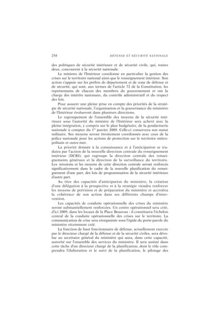 258 DÉFENSE ET SÉCURITÉ NATIONALE
des politiques de sécurité intérieure et de sécurité civile, qui, toutes
deux, concourent à la sécurité nationale.
Le ministre de l’Intérieur coordonne en particulier la gestion des
crises sur le territoire national ainsi que le renseignement intérieur. Son
action s’appuie sur les préfets de département et de zone de défense et
de sécurité, qui sont, aux termes de l’article 72 de la Constitution, les
représentants de chacun des membres du gouvernement et ont la
charge des intérêts nationaux, du contrôle administratif et du respect
des lois.
Pour assurer une pleine prise en compte des priorités de la straté-
gie de sécurité nationale, l’organisation et la gouvernance du ministère
de l’Intérieur évolueront dans plusieurs directions.
Le regroupement de l’ensemble des moyens de la sécurité inté-
rieure sous l’autorité du ministre de l’Intérieur sera achevé avec la
pleine intégration, y compris sur le plan budgétaire, de la gendarmerie
nationale à compter du 1er
janvier 2009. Celle-ci conservera son statut
militaire. Ses moyens seront étroitement coordonnés avec ceux de la
police nationale pour les actions de protection sur le territoire métro-
politain et outre-mer.
La priorité donnée à la connaissance et à l’anticipation se tra-
duira par l’action de la nouvelle direction centrale du renseignement
intérieur (DCRI), qui regroupe la direction centrale des rensei-
gnements généraux et la direction de la surveillance du territoire.
Les missions et les moyens de cette direction centrale seront renforcés
significativement dans le cadre de la nouvelle planification du rensei-
gnement d’une part, des lois de programmation de la sécurité intérieure
d’autre part.
Au titre des capacités d’anticipation du ministère, la création
d’une délégation à la prospective et à la stratégie viendra renforcer
les moyens de prévision et de préparation du ministère et accroîtra
la cohérence de son action dans ses différents champs d’inter-
vention.
Les capacités de conduite opérationnelle des crises du ministère
seront substantiellement renforcées. Un centre opérationnel sera créé,
d’ici 2009, dans les locaux de la Place Beauvau ; il constituera l’échelon
central de la conduite opérationnelle des crises sur le territoire. La
communication de crise sera réorganisée sous l’égide du porte-parole du
ministère récemment créé.
La fonction de haut fonctionnaire de défense, actuellement exercée
par le directeur chargé de la défense et de la sécurité civiles, sera dévo-
lue au secrétaire général du ministère qui aura, dans cette capacité,
autorité sur l’ensemble des services du ministère. Il sera assisté dans
cette tâche d’un directeur chargé de la planification, dont le rôle com-
prendra l’élaboration et le suivi de la planification, le pilotage des
 