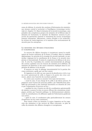 LA RÉORGANISATION DES POUVOIRS PUBLICS 259
zones de défense, la sécurité des systèmes d’information du ministère,
aux niveaux central et territorial, et l’intelligence économique territo-
riale (cf. chapitre 11). Dans le domaine de la sécurité économique, sans
préjudice des compétences propres du ministère de la Défense dans le
domaine de l’armement, le ministère de l’Intérieur assurera la pro-
tection du patrimoine matériel et immatériel du secteur économique
français (entreprises, laboratoires, centres d’études et de recherche),
les actions de contre-ingérence et le maintien d’un environnement de
sécurité pour les entreprises.
LE MINISTÈRE DES AFFAIRES ÉTRANGÈRES
ET EUROPÉENNES
Le ministre des Affaires étrangères et européennes assure la coordi-
nation de l’action extérieure de la France. Il traduit, dans la conduite
diplomatique, les priorités de la stratégie de sécurité nationale, en par-
ticulier s’agissant de la contribution de la France à la sécurité euro-
péenne et internationale. Il anime la coopération de défense et de sécu-
rité. À cette fin, il présidera les comités interministériels de pilotage
des actions conduites avec les moyens du ministère de la Défense, du
ministère de l’Intérieur et des autres ministères impliqués dans la coo-
pération de défense et de sécurité.
Il assurera en outre le pilotage interministériel de la gestion des
crises extérieures, quelle que soit leur nature.
Il s’appuiera à cet effet sur une capacité de planification civile et sur
un centre opérationnel de veille et d’appui à la gestion des crises exté-
rieures, placés sous l’autorité du secrétaire général.
Ce centre aura vocation à assumer trois types de fonctions :
– avant la crise, il sera chargé de la veille et de l’alerte précoce. Il
préparera aussi l’action des pouvoirs publics, par l’identification préa-
lable des personnels et des matériels nécessaires en situation de crise
et par l’organisation d’exercices ad hoc ;
– pendant la crise, il jouera un rôle de coordination opérationnelle
de manière à assurer la mise en œuvre efficace des orientations straté-
giques arrêtées par l’autorité politique. Le décloisonnement adminis-
tratif, la centralisation et la diffusion rapide de l’information guideront
son action ;
– après la crise, il coordonnera plus particulièrement les retours
d’expérience sur les crises extérieures.
Pour mener à bien ces missions, le centre s’appuiera sur les capa-
cités des ministères et des services de l’État concernés, en plus de
celles du ministère des Affaires étrangères et européennes.
 