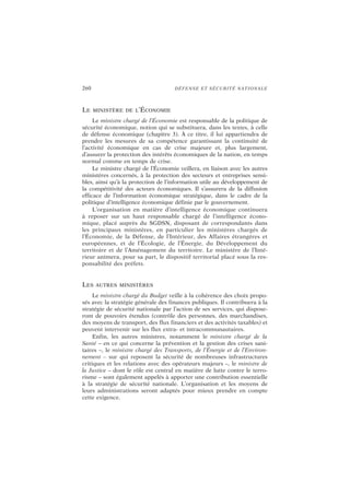 260 DÉFENSE ET SÉCURITÉ NATIONALE
LE MINISTÈRE DE L’ÉCONOMIE
Le ministre chargé de l’Économie est responsable de la politique de
sécurité économique, notion qui se substituera, dans les textes, à celle
de défense économique (chapitre 3). À ce titre, il lui appartiendra de
prendre les mesures de sa compétence garantissant la continuité de
l’activité économique en cas de crise majeure et, plus largement,
d’assurer la protection des intérêts économiques de la nation, en temps
normal comme en temps de crise.
Le ministre chargé de l’Économie veillera, en liaison avec les autres
ministères concernés, à la protection des secteurs et entreprises sensi-
bles, ainsi qu’à la protection de l’information utile au développement de
la compétitivité des acteurs économiques. Il s’assurera de la diffusion
efficace de l’information économique stratégique, dans le cadre de la
politique d’intelligence économique définie par le gouvernement.
L’organisation en matière d’intelligence économique continuera
à reposer sur un haut responsable chargé de l’intelligence écono-
mique, placé auprès du SGDSN, disposant de correspondants dans
les principaux ministères, en particulier les ministères chargés de
l’Économie, de la Défense, de l’Intérieur, des Affaires étrangères et
européennes, et de l’Écologie, de l’Énergie, du Développement du
territoire et de l’Aménagement du territoire. Le ministère de l’Inté-
rieur animera, pour sa part, le dispositif territorial placé sous la res-
ponsabilité des préfets.
LES AUTRES MINISTÈRES
Le ministre chargé du Budget veille à la cohérence des choix propo-
sés avec la stratégie générale des finances publiques. Il contribuera à la
stratégie de sécurité nationale par l’action de ses services, qui dispose-
ront de pouvoirs étendus (contrôle des personnes, des marchandises,
des moyens de transport, des flux financiers et des activités taxables) et
peuvent intervenir sur les flux extra- et intracommunautaires.
Enfin, les autres ministres, notamment le ministre chargé de la
Santé – en ce qui concerne la prévention et la gestion des crises sani-
taires –, le ministre chargé des Transports, de l’Énergie et de l’Environ-
nement – sur qui reposent la sécurité de nombreuses infrastructures
critiques et les relations avec des opérateurs majeurs –, le ministre de
la Justice – dont le rôle est central en matière de lutte contre le terro-
risme – sont également appelés à apporter une contribution essentielle
à la stratégie de sécurité nationale. L’organisation et les moyens de
leurs administrations seront adaptés pour mieux prendre en compte
cette exigence.
 