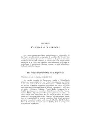 CHAPITRE 16
L’INDUSTRIE ET LA RECHERCHE
Les compétences scientifiques, technologiques et industrielles de
la France conditionnent sa capacité à satisfaire les besoins des
armées, ceux de nos partenaires européens, et de plus en plus ceux
des forces de sécurité intérieure et de sécurité civile. Elles doivent
permettre à la France de conserver son autonomie stratégique et
contribuent à promouvoir l’Europe comme un pôle d’excellence
industriel et technologique.
Une industrie compétitive mais fragmentée
UNE INDUSTRIE FRANÇAISE COMPÉTITIVE
Le marché mondial de l’armement, évalué à 300 milliards
d’euros, est largement dominé par l’industrie américaine, qui détient
à elle seule plus de 50 % de parts du marché. L’activité industrielle
de défense en Europe représente aujourd’hui un chiffre d’affaires
total d’environ 55 milliards d’euros. Elle est concentrée, à 90 %, sur
six pays : Allemagne, Espagne, France, Italie, Royaume-Uni et
Suède. Quatre groupes européens (BAE Systems, EADS, Finmec-
canica, Thalès) figurent parmi les quinze premiers mondiaux, les
onze autres étant américains. Ils ont atteint la taille, la surface
financière, la compétitivité et les capacités leur permettant d’assu-
mer la responsabilité de projets complexes. Sur les dix premiers
groupes européens, quatre sont français (Thalès, DCNS, Safran,
Dassault Aviation), auxquels s’ajoute EADS, dont la composante
française est importante.
 