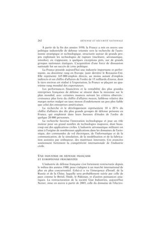 262 DÉFENSE ET SÉCURITÉ NATIONALE
À partir de la fin des années 1950, la France a mis en œuvre une
politique industrielle de défense orientée vers la recherche de l’auto-
nomie stratégique et technologique, structurée autour de grands pro-
jets exploitant les technologies de rupture (nucléaire, aéronautique,
missiles), en s’appuyant, à quelques exceptions près, sur de grands
groupes nationaux étatiques. L’acquisition d’une force de dissuasion
nationale fut un succès de cette politique.
La France possède aujourd’hui une industrie importante et perfor-
mante, au deuxième rang en Europe, juste derrière le Royaume-Uni.
Elle représente 165 000 emplois directs, au moins autant d’emplois
indirects et un chiffre d’affaires de l’ordre de 15 milliards d’euros, dont
le tiers environ est réalisé à l’exportation, la France se plaçant au qua-
trième rang mondial des exportateurs.
Les performances financières et la rentabilité des plus grandes
entreprises françaises de défense se situent dans la moyenne sur le
plan mondial, avec certaines nuances suivant les critères observés :
croissance plus forte du chiffre d’affaires moyen, faiblesse relative des
marges nettes malgré un taux moyen d’endettement un peu plus faible
que celui des entreprises américaines.
La recherche et le développement représentent 10 à 20 % du
chiffre d’affaires des dix plus grands groupes de défense présents en
France, qui emploient dans leurs bureaux d’études de l’ordre de
quelque 20 000 personnes.
La recherche favorise l’innovation technologique et joue un rôle
moteur pour un grand nombre de technologies majeures, dont beau-
coup ont des applications civiles. L’industrie aéronautique militaire est
ainsi à l’origine de nombreuses applications dans les domaines de l’avio-
nique, des commandes de vol électriques, de l’informatique et de la
communication, de la simulation, de la modélisation et de la fabrica-
tion assistées par ordinateur, des matériaux innovants. Ces avancées
soutiennent fortement la compétitivité internationale de l’industrie
civile.
UNE INDUSTRIE DE DÉFENSE FRANÇAISE
ET EUROPÉENNE FRAGMENTÉE
L’industrie de défense française s’est fortement restructurée depuis
le milieu des années 1980, pour s’adapter à un marché international de
plus en plus concurrentiel. Celui-ci a vu l’émergence d’Israël, de la
Russie et de la Chine, laquelle sera probablement suivie par celle de
pays comme le Brésil, l’Inde, le Pakistan, et d’autres puissances asia-
tiques. La restructuration de la société Giat Industries, aujourd’hui
Nexter, mise en œuvre à partir de 2003, celle du domaine de l’électro-
 