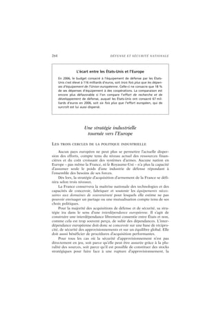264 DÉFENSE ET SÉCURITÉ NATIONALE
Une stratégie industrielle
tournée vers l’Europe
LES TROIS CERCLES DE LA POLITIQUE INDUSTRIELLE
Aucun pays européen ne peut plus se permettre l’actuelle disper-
sion des efforts, compte tenu du niveau actuel des ressources finan-
cières et du coût croissant des systèmes d’armes. Aucune nation en
Europe – pas même la France, ni le Royaume-Uni – n’a plus la capacité
d’assumer seule le poids d’une industrie de défense répondant à
l’ensemble des besoins de ses forces.
Dès lors, la stratégie d’acquisition d’armement de la France se défi-
nira selon trois niveaux.
La France conservera la maîtrise nationale des technologies et des
capacités de concevoir, fabriquer et soutenir les équipements néces-
saires aux domaines de souveraineté pour lesquels elle estime ne pas
pouvoir envisager un partage ou une mutualisation compte tenu de ses
choix politiques.
Pour la majorité des acquisitions de défense et de sécurité, sa stra-
tégie ira dans le sens d’une interdépendance européenne. Il s’agit de
construire une interdépendance librement consentie entre États et non,
comme cela est trop souvent perçu, de subir des dépendances. L’inter-
dépendance européenne doit donc se concevoir sur une base de récipro-
cité, de sécurité des approvisionnements et sur un équilibre global. Elle
doit aussi bénéficier de procédures d’acquisition performantes.
Pour tous les cas où la sécurité d’approvisionnement n’est pas
directement en jeu, soit parce qu’elle peut être assurée grâce à la plu-
ralité des sources, soit parce qu’il est possible de constituer des stocks
stratégiques pour faire face à une rupture d’approvisionnement, la
L’écart entre les États-Unis et l’Europe
En 2006, le budget consacré à l’équipement de défense par les États-
Unis s’est élevé à 116 milliards d’euros, soit trois fois plus que les dépen-
ses d’équipement de l’Union européenne. Celle-ci ne consacre que 18 %
de ses dépenses d’équipement à des coopérations. La comparaison est
encore plus défavorable si l’on compare l’effort de recherche et de
développement de défense, auquel les États-Unis ont consacré 67 mil-
liards d’euros en 2006, soit six fois plus que l’effort européen, qui de
surcroît est lui aussi dispersé.
 