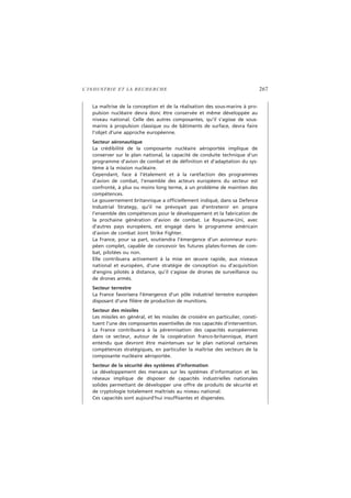 L’INDUSTRIE ET LA RECHERCHE 267
La maîtrise de la conception et de la réalisation des sous-marins à pro-
pulsion nucléaire devra donc être conservée et même développée au
niveau national. Celle des autres composantes, qu’il s’agisse de sous-
marins à propulsion classique ou de bâtiments de surface, devra faire
l’objet d’une approche européenne.
Secteur aéronautique
La crédibilité de la composante nucléaire aéroportée implique de
conserver sur le plan national, la capacité de conduite technique d’un
programme d’avion de combat et de définition et d’adaptation du sys-
tème à la mission nucléaire.
Cependant, face à l’étalement et à la raréfaction des programmes
d’avion de combat, l’ensemble des acteurs européens du secteur est
confronté, à plus ou moins long terme, à un problème de maintien des
compétences.
Le gouvernement britannique a officiellement indiqué, dans sa Defence
Industrial Strategy, qu’il ne prévoyait pas d’entretenir en propre
l’ensemble des compétences pour le développement et la fabrication de
la prochaine génération d’avion de combat. Le Royaume-Uni, avec
d’autres pays européens, est engagé dans le programme américain
d’avion de combat Joint Strike Fighter.
La France, pour sa part, soutiendra l’émergence d’un avionneur euro-
péen complet, capable de concevoir les futures plates-formes de com-
bat, pilotées ou non.
Elle contribuera activement à la mise en œuvre rapide, aux niveaux
national et européen, d’une stratégie de conception ou d’acquisition
d’engins pilotés à distance, qu’il s’agisse de drones de surveillance ou
de drones armés.
Secteur terrestre
La France favorisera l’émergence d’un pôle industriel terrestre européen
disposant d’une filière de production de munitions.
Secteur des missiles
Les missiles en général, et les missiles de croisière en particulier, consti-
tuent l’une des composantes essentielles de nos capacités d’intervention.
La France contribuera à la pérennisation des capacités européennes
dans ce secteur, autour de la coopération franco-britannique, étant
entendu que devront être maintenues sur le plan national certaines
compétences stratégiques, en particulier la maîtrise des vecteurs de la
composante nucléaire aéroportée.
Secteur de la sécurité des systèmes d’information
Le développement des menaces sur les systèmes d’information et les
réseaux implique de disposer de capacités industrielles nationales
solides permettant de développer une offre de produits de sécurité et
de cryptologie totalement maîtrisés au niveau national.
Ces capacités sont aujourd’hui insuffisantes et dispersées.
 