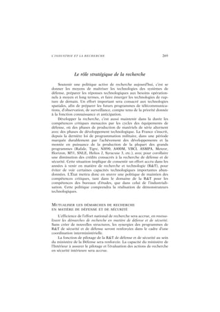 L’INDUSTRIE ET LA RECHERCHE 269
Le rôle stratégique de la recherche
Soutenir une politique active de recherche aujourd’hui, c’est se
donner les moyens de maîtriser les technologies des systèmes de
défense, préparer les réponses technologiques aux besoins opération-
nels à moyen et long termes, et faire émerger les technologies de rup-
ture de demain. Un effort important sera consacré aux technologies
spatiales, afin de préparer les futurs programmes de télécommunica-
tions, d’observation, de surveillance, compte tenu de la priorité donnée
à la fonction connaissance et anticipation.
Développer la recherche, c’est aussi maintenir dans la durée les
compétences critiques menacées par les cycles des équipements de
défense, où des phases de production de matériels de série alternent
avec des phases de développement technologique. La France s’inscrit,
depuis la dernière loi de programmation militaire, dans une période
marquée durablement par l’achèvement des développements et la
montée en puissance de la production de la plupart des grands
programmes (Rafale, Tigre, NH90, A400M, VBCI, ASMPA, Meteor,
Horizon, M51, SNLE, Helios 2, Syracuse 3, etc.), avec pour corollaire
une diminution des crédits consacrés à la recherche de défense et de
sécurité. Cette situation implique de consentir un effort accru dans les
années à venir en matière de recherche et technologie (R&T), pour
éviter de voir certaines capacités technologiques importantes aban-
données. L’État mettra donc en œuvre une politique de maintien des
compétences critiques, tant dans le domaine de la R&T pour les
compétences des bureaux d’études, que dans celui de l’industriali-
sation. Cette politique comprendra la réalisation de démonstrateurs
technologiques.
MUTUALISER LES DÉMARCHES DE RECHERCHE
EN MATIÈRE DE DÉFENSE ET DE SÉCURITÉ
L’efficience de l’effort national de recherche sera accrue, en mutua-
lisant les démarches de recherche en matière de défense et de sécurité.
Sans créer de nouvelles structures, les synergies des programmes de
R&T de sécurité et de défense seront renforcées dans le cadre d’une
coordination interministérielle.
La fonction de pilotage de la R&T de défense et de sécurité au sein
du ministère de la Défense sera renforcée. La capacité du ministère de
l’Intérieur à assurer le pilotage et l’évaluation des actions de recherche
en sécurité intérieure sera accrue.
 