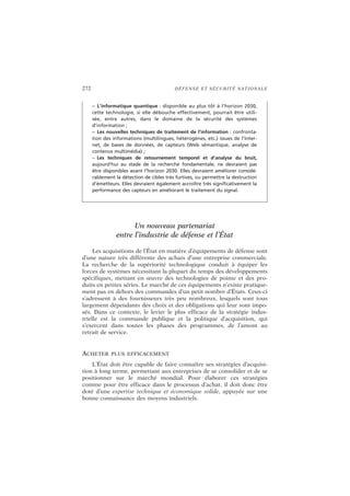 272 DÉFENSE ET SÉCURITÉ NATIONALE
Un nouveau partenariat
entre l’industrie de défense et l’État
Les acquisitions de l’État en matière d’équipements de défense sont
d’une nature très différente des achats d’une entreprise commerciale.
La recherche de la supériorité technologique conduit à équiper les
forces de systèmes nécessitant la plupart du temps des développements
spécifiques, mettant en œuvre des technologies de pointe et des pro-
duits en petites séries. Le marché de ces équipements n’existe pratique-
ment pas en dehors des commandes d’un petit nombre d’États. Ceux-ci
s’adressent à des fournisseurs très peu nombreux, lesquels sont tous
largement dépendants des choix et des obligations qui leur sont impo-
sés. Dans ce contexte, le levier le plus efficace de la stratégie indus-
trielle est la commande publique et la politique d’acquisition, qui
s’exercent dans toutes les phases des programmes, de l’amont au
retrait de service.
ACHETER PLUS EFFICACEMENT
L’État doit être capable de faire connaître ses stratégies d’acquisi-
tion à long terme, permettant aux entreprises de se consolider et de se
positionner sur le marché mondial. Pour élaborer ces stratégies
comme pour être efficace dans le processus d’achat, il doit donc être
doté d’une expertise technique et économique solide, appuyée sur une
bonne connaissance des moyens industriels.
– L’informatique quantique : disponible au plus tôt à l’horizon 2030,
cette technologie, si elle débouche effectivement, pourrait être utili-
sée, entre autres, dans le domaine de la sécurité des systèmes
d’information ;
– Les nouvelles techniques de traitement de l’information : confronta-
tion des informations (multilingues, hétérogènes, etc.) issues de l’Inter-
net, de bases de données, de capteurs (Web sémantique, analyse de
contenus multimédia) ;
– Les techniques de retournement temporel et d’analyse du bruit,
aujourd’hui au stade de la recherche fondamentale, ne devraient pas
être disponibles avant l’horizon 2030. Elles devraient améliorer considé-
rablement la détection de cibles très furtives, ou permettre la destruction
d’émetteurs. Elles devraient également accroître très significativement la
performance des capteurs en améliorant le traitement du signal.
 