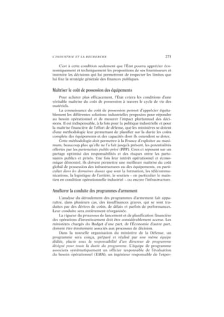 L’INDUSTRIE ET LA RECHERCHE 273
C’est à cette condition seulement que l’État pourra apprécier éco-
nomiquement et techniquement les propositions de ses fournisseurs et
instruire les décisions qui lui permettront de respecter les limites que
lui fixe la stratégie générale des finances publiques.
Maîtriser le coût de possession des équipements
Pour acheter plus efficacement, l’État créera les conditions d’une
véritable maîtrise du coût de possession à travers le cycle de vie des
matériels.
La connaissance du coût de possession permet d’apprécier équita-
blement les différentes solutions industrielles proposées pour répondre
au besoin opérationnel et de mesurer l’impact pluriannuel des déci-
sions. Il est indispensable, à la fois pour la politique industrielle et pour
la maîtrise financière de l’effort de défense, que les ministères se dotent
d’une méthodologie leur permettant de planifier sur la durée les coûts
complets des équipements et des capacités dont ils entendent se doter.
Cette méthodologie doit permettre à la France d’exploiter au maxi-
mum, beaucoup plus qu’elle ne l’a fait jusqu’à présent, les potentialités
offertes par les partenariats public-privé (PPP). Ceux-ci reposent sur un
partage optimisé des responsabilités et des risques entre les parte-
naires publics et privés. Une fois leur intérêt opérationnel et écono-
mique démontré, ils doivent permettre une meilleure maîtrise du coût
global de possession des infrastructures ou des équipements, en parti-
culier dans les domaines duaux que sont la formation, les télécommu-
nications, la logistique de l’arrière, le soutien – en particulier le main-
tien en condition opérationnelle industriel – ou encore l’infrastructure.
Améliorer la conduite des programmes d’armement
L’analyse du déroulement des programmes d’armement fait appa-
raître, dans plusieurs cas, des insuffisances graves, qui se sont tra-
duites par des dérives de coûts, de délais et parfois de performances.
Leur conduite sera entièrement réorganisée.
La rigueur du processus de lancement et de planification financière
des opérations d’investissement doit être considérablement accrue. Les
ministères chargés du Budget d’une part, de l’Économie d’autre part,
doivent être étroitement associés aux processus de décision.
Dans la nouvelle organisation du ministère de la Défense, un
programme sera conçu, préparé et réalisé par une même équipe
dédiée, placée sous la responsabilité d’un directeur de programme
désigné pour toute la durée du programme. L’équipe de programme
associera systématiquement un officier responsable de l’évaluation
du besoin opérationnel (EMA), un ingénieur responsable de l’exper-
 