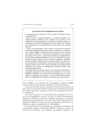 CONNAÎTRE ET ANTICIPER 139
rieure (DGSE) et la Direction du renseignement militaire (DRM),
concentre l’essentiel des moyens techniques et des investissements.
En matière de lutte contre le terrorisme, l’Unité de coordination de
lutte contre le terrorisme (UCLAT), placée auprès du directeur général
de la police nationale, continuera à assurer la coordination des servi-
ces compétents.
Au niveau stratégique, un nouvel échelon de coordination entre ser-
vices de renseignement sera mis en place. Il fixera les orientations,
répartira les objectifs et rendra les arbitrages nécessaires. Ce nouveau
dispositif sera articulé autour, d’une part, d’un Conseil national du ren-
seignement (CNR) et, d’autre part, du coordonnateur national du ren-
seignement, placé à la présidence de la République.
Le Conseil national du renseignement, présidé par le Président de
la République, réunira en formation plénière le Premier ministre, les
ministres de l’Intérieur, de la Défense, des Affaires étrangères, de
Les services de renseignement en France
Le renseignement est structuré en France autour de plusieurs services
complémentaires :
– deux services à compétence générale : la Direction générale de la
sécurité extérieure (DGSE), qui est chargée de la recherche et de
l’exploitation du renseignement à l’extérieur du territoire national, et
la Direction centrale du renseignement intérieur (DCRI), dont l’activité
de renseignement et de police judiciaire est tournée vers le territoire
national ;
– quatre services spécialisés : deux services qui viennent en appui du
ministre de la Défense et des forces armées – la Direction du renseigne-
ment militaire (DRM) et la Direction de la protection et de la sécurité
de la défense (DPSD) – et deux services spécialisés sur les questions
douanières et financières – la Direction nationale du renseignement et
des enquêtes douanières (DNRED) et le service « Traitement du rensei-
gnement et action contre les circuits financiers clandestins » (TRACFIN).
Au total, quelque 12 000 hommes et femmes travaillent directement au
sein des services de renseignement. De plus, des unités militaires spécia-
lisées de l’armée de terre, de la marine nationale et de l’armée de l’air
remplissent des missions de renseignement d’intérêt militaire ; elles
emploient 4 000 hommes.
Le renseignement économique relève des services de renseignement à
compétence générale et des services plus spécialisés sur ce secteur
(DNRED et TRACFIN). Leur activité doit être distinguée de ce que l’on
appelle l’« intelligence économique », qui doit être fondée exclusive-
ment sur l’exploitation de l’information émanant de sources ouvertes.
 
