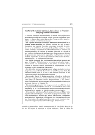 L’INDUSTRIE ET LA RECHERCHE 275
soumettra au ministre les décisions relevant de ces phases. Pour arrê-
ter ses décisions, le ministre se verra présenter, dans le cadre du
Renforcer la maîtrise technique, économique et financière
des programmes d’armement
Le suivi des opérations d’investissement est assuré, dans l’organisation
actuelle du ministère de la Défense, par des enceintes nombreuses dont
aucune ne dispose d’une vision d’ensemble. Pour y remédier, les orien-
tations suivantes seront mises en œuvre :
– Les capacités d’analyse économique et financière du ministère de la
Défense seront renforcées. Un dispositif remanié sera mis en place.
Appuyé sur une expertise financière accrue dans l’ensemble du minis-
tère et sur la constitution d’une capacité de synthèse unique au niveau
central, confiée à la direction des affaires financières du ministère, ce
dispositif permettra de fiabiliser les données financières et d’accéder à
une meilleure évaluation, dès la phase amont des programmes, du coût
de possession des équipements, aujourd’hui insuffisamment connu et
maîtrisé. Il permettra également de systématiser l’évaluation de l’inté-
rêt de recourir à un partenariat public-privé.
– Un comité ministériel des investissements de défense sera mis en
place (cf. chapitre 15). Cette instance permettra de rationaliser les pro-
cessus relatifs aux investissements et de donner au ministre de la
Défense les moyens d’exercer pleinement ses responsabilités tout au
long de la vie des programmes d’armement.
– Un référentiel commun des programmes, unique, partagé entre tous
les principaux subordonnés du ministre de la Défense, sera établi. Ce
référentiel devra porter à la fois sur les données financières et les
contenus physiques des opérations d’armement.
– Le ministère chargé du Budget sera mieux informé sur les besoins
financiers des programmes, tant avant leur lancement qu’après. Dans
cette optique, le référentiel commun des programmes lui sera commu-
niqué régulièrement ; les représentants du ministère siégeront en outre
au comité financier (cf. chapitre 15).
– Le devis des programmes sera progressivement consolidé. Le devis
d’un programme sera affiné à mesure de l’avancement des travaux de
préparation et ce n’est qu’au moment du lancement de sa réalisation
qu’il sera figé et associé à un calendrier et à un contenu précis.
– Une expertise technique suffisante sera maintenue par l’État. Cette
expertise est essentielle pour l’évaluation des programmes et des solu-
tions proposées pour répondre aux besoins opérationnels ; elle permet
aussi de soutenir des systèmes militaires, qui sont soumis en permanence
aux aléas résultant des opérations et des entraînements et doivent régu-
lièrement incorporer de nouvelles technologies et être rénovés.
 
