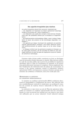 L’INDUSTRIE ET LA RECHERCHE 277
Certaines règles d’achat public constituent un frein au développe-
ment de processus d’achat innovants et réactifs. Elles devront évoluer.
Le code des marchés publics devra prévoir la possibilité de stipulations
spécifiques dans le cadre de l’acquisition de matériels ou de presta-
tions particulièrement innovants et complexes. Il devra également faci-
liter l’implication des industriels dans des phases de coconception. Le
recours à des moyens modernes comme le Laboratoire technico-
opérationnel (LTO), environnement commun d’analyse partagé par le
ministère de la Défense et l’Industrie, devra être rendu plus aisé.
MODERNISER LE MAINTIEN
EN CONDITION OPÉRATIONNELLE
Le maintien en condition opérationnelle (MCO) conditionne direc-
tement la disponibilité et l’engagement des forces. Son efficacité doit
être considérablement renforcée et modernisée, en accélérant le trans-
fert des activités de maîtrise d’œuvre industrielle de l’État vers les
entreprises.
La réalisation en régie interne au sein de l’État des opérations indus-
trielles de maintien en condition opérationnelle doit être strictement
limitée à ce qui ne pourrait être satisfait avec une sûreté et une réacti-
vité suffisantes par un acteur industriel. L’outil industriel étatique
Des capacités d’acquisition plus réactives
Les cycles d’acquisition doivent être raccourcis, notamment par :
– une adaptation de l’expression du besoin opérationnel davantage
fondée sur le processus de « retour d’expérience » ;
– une élaboration plus rapide des concepts et des doctrines d’emploi,
tirant parti des possibilités offertes par la simulation et l’expérimen-
tation ;
– des expérimentations technologiques ciblées, visant à évaluer l’adap-
tation au besoin des produits ou des technologies disponibles « sur
étagères » ;
– une approche par étapes, fournissant très rapidement une première
capacité opérationnelle et remettant à des étapes ultérieures d’éven-
tuels perfectionnements du système requis au vu du retour d’expé-
rience ;
– un dialogue renforcé avec les partenaires européens et étrangers sur
les sujets jugés prioritaires, afin de mutualiser les efforts et, pour des
étapes ultérieures, de jeter les bases de coopérations futures en matière
de recherche et technologie.
 